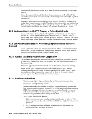 Sessions Best Practices


                    contain all the relevant information, so as not to require re-parsing the cookie on each
                    request.
                    A new clientside cookie should then be set that contains only an ID to identify the
                    serverside session object. This functionality automatically occurs for any JSP page that
                    uses sessions.
                    Because the session object contents do not have to be re-created from the long-term
                    cookie, there is a performance benefit. The other option is to save the user settings in a
                    database on the server, and have the user login. The unique user ID can then be used
                    to retrieve the contents from the database and store the information in a session.


4.2.8 Use Coarse Objects Inside HTTP Sessions to Reduce Update Events
                    Oracle Application Server automatically replicates sessions when a session object is
                    updated. If a session object contains granular objects, such as a person’s name, it
                    results in too many update events to all the servers in the island. Therefore, use coarse
                    objects, such as the person object, as opposed to the name attribute, inside the session.


4.2.9 Use Transient Data in Sessions Whenever Appropriate to Reduce Replication
Overhead
                    Oracle Application Server does not replicate transient data in a session across servers
                    in the island. This behavior reduces the replication overhead, as well as the memory
                    requirements. Therefore, use the transient-type liberally.


4.2.10 Invalidate Sessions to Prevent Memory Usage Growth
                    The number of active users is generally quite small compared to the number of users
                    on the system. For example, of the 100 users on a Web site, only 10 may actually be
                    doing something.
                    A session is typically established for each user on the system, which uses memory.
                    Simple things, like a logout button, provide an opportunity for quick session
                    invalidation and removal. Session invalidation and removal avoids memory usage
                    growth, because the sessions on the system will be closer to the number of active
                    users, as opposed to all those that have not timed out yet.


4.2.11 Miscellaneous Guidelines
                    ■     Use sessions as light-weight mechanism by verifying session creation state.
                    ■     Use cookies for long-standing sessions.
                    ■     Put recoverable data into sessions, so that they can be recovered if the session is
                          lost. Store non-recoverable data persistently in the file system or in database using
                          JDBC. Storing data persistently is an expensive operation. Instead, you can save
                          data in sessions and use HttpSessionBindingListener or other events to
                          flush data into persistent storage during session close.
                    ■     Sticky versus Distributable Sessions
                          –   Distributable session data must be serializable and useful for failover. This
                              data is expensive, as the data has to be serializable and replicated among peer
                              processes.
                          –   Sticky sessions affect load-balancing across multiple JVMs, but are less
                              expensive as there is no state replication.



4-10 Oracle Application Server Best Practices Guide
 