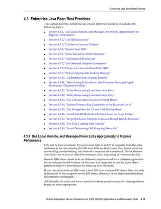 Enterprise Java Bean Best Practices



4.3 Enterprise Java Bean Best Practices
             This section describes Enterprise Java Beans (EJB) best practices. It includes the
             following topics:
             ■     Section 4.3.1, "Use Local, Remote, and Message-Driven EJBs Appropriately to
                   Improve Performance"
             ■     Section 4.3.2, "Use EJB Judiciously"
             ■     Section 4.3.3, "Use Service Locator Pattern"
             ■     Section 4.3.4, "Cluster Your EJBs"
             ■     Section 4.3.5, "Index Secondary Finder Methods"
             ■     Section 4.3.6, "Understand EJB Lifecycle"
             ■     Section 4.3.7, "Use Deferred Database Constraints"
             ■     Section 4.3.8, "Create a Cache with Read Only EJBs"
             ■     Section 4.3.9, "Pick an Appropriate Locking Strategy"
             ■     Section 4.3.10, "Understand and Leverage Patterns"
             ■     Section 4.3.11, "When Using Entity Beans, Use Container Managed Aged
                   Persistence Whenever Possible"
             ■     Section 4.3.12, "Entity Beans using Local interfaces Only"
             ■     Section 4.3.12, "Entity Beans using Local interfaces Only"
             ■     Section 4.3.13, "Use a Session Bean Facade for Entity Beans"
             ■     Section 4.3.14, "Enforce Primary Key Constraints at the Database Level"
             ■     Section 4.3.15, "Use Foreign Key for 1-1 and 1-M Relationships"
             ■     Section 4.3.16, "Avoid findAll Method on Entities Based on Large Tables"
             ■     Section 4.3.17, "Set prefetch-size Attribute to Reduce Round Trips to Database"
             ■     Section 4.3.18, "Use Lazy Loading with Caution"
             ■     Section 4.3.19, "Avoid Performing O-R Mapping Manually"


4.3.1 Use Local, Remote, and Message-Driven EJBs Appropriately to Improve
Performance
             EJBs can be local or remote. If you envision calls to an EJB to originate from the same
             container as the one running the EJB, local EJBs are better since they do not entail the
             marshalling, unmarshalling, and network communication overhead. The local beans
             also allow you to pass an object-by-reference, thus, improving performance further.
             Remote EJBs allow clients to be on different computers and have different application
             server instances to talk to them. In this case, it is important to use the value object
             pattern to improve performance by reducing network traffic.
             If you choose to write an EJB, write a local EJB over a remote EJB object. Since the only
             difference is in the exception on the EJB object, almost all of the implementation bean
             code remains unchanged.
             Additionally, if you do not have a need for making synchronous calls, message-driven
             beans are more appropriate.




                 Oracle Application Server Containers for J2EE (OC4J) Applications and Developer Tools 4-11
 