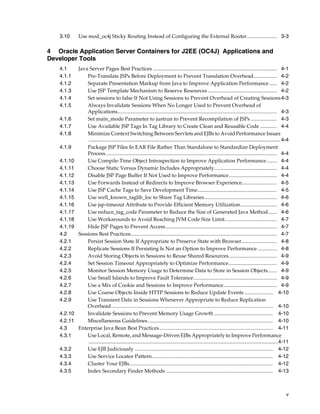 3.10     Use mod_oc4j Sticky Routing Instead of Configuring the External Router....................... 3-3

4 Oracle Application Server Containers for J2EE (OC4J) Applications and
Developer Tools
   4.1      Java Server Pages Best Practices ............................................................................................... 4-1
   4.1.1        Pre-Translate JSPs Before Deployment to Prevent Translation Overhead.................. 4-2
   4.1.2        Separate Presentation Markup from Java to Improve Application Performance ...... 4-2
   4.1.3        Use JSP Template Mechanism to Reserve Resources ..................................................... 4-2
   4.1.4        Set sessions to false If Not Using Sessions to Prevent Overhead of Creating Sessions4-3
   4.1.5        Always Invalidate Sessions When No Longer Used to Prevent Overhead of
                Applications.......................................................................................................................... 4-3
   4.1.6        Set main_mode Parameter to justrun to Prevent Recompilation of JSPs .................... 4-3
   4.1.7        Use Available JSP Tags In Tag Library to Create Clean and Reusable Code ............. 4-4
   4.1.8        Minimize Context Switching Between Servlets and EJBs to Avoid Performance Issues
                .................................................................................................................................... 4-4
   4.1.9        Package JSP Files In EAR File Rather Than Standalone to Standardize Deployment
                Process ................................................................................................................................... 4-4
   4.1.10       Use Compile-Time Object Introspection to Improve Application Performance........ 4-4
   4.1.11       Choose Static Versus Dynamic Includes Appropriately................................................ 4-4
   4.1.12       Disable JSP Page Buffer If Not Used to Improve Performance..................................... 4-4
   4.1.13       Use Forwards Instead of Redirects to Improve Browser Experience........................... 4-5
   4.1.14       Use JSP Cache Tags to Save Development Time............................................................. 4-5
   4.1.15       Use well_known_taglib_loc to Share Tag Libraries........................................................ 4-6
   4.1.16       Use jsp-timeout Attribute to Provide Efficient Memory Utilization............................ 4-6
   4.1.17       Use reduce_tag_code Parameter to Reduce the Size of Generated Java Method....... 4-6
   4.1.18       Use Workarounds to Avoid Reaching JVM Code Size Limit........................................ 4-7
   4.1.19       Hide JSP Pages to Prevent Access ..................................................................................... 4-7
   4.2      Sessions Best Practices................................................................................................................ 4-7
   4.2.1        Persist Session State If Appropriate to Preserve State with Browser........................... 4-8
   4.2.2        Replicate Sessions If Persisting Is Not an Option to Improve Performance ............... 4-8
   4.2.3        Avoid Storing Objects in Sessions to Reuse Shared Resources..................................... 4-9
   4.2.4        Set Session Timeout Appropriately to Optimize Performance..................................... 4-9
   4.2.5        Monitor Session Memory Usage to Determine Data to Store in Session Objects....... 4-9
   4.2.6        Use Small Islands to Improve Fault Tolerance................................................................ 4-9
   4.2.7        Use a Mix of Cookie and Sessions to Improve Performance......................................... 4-9
   4.2.8        Use Coarse Objects Inside HTTP Sessions to Reduce Update Events ...................... 4-10
   4.2.9        Use Transient Data in Sessions Whenever Appropriate to Reduce Replication
                Overhead............................................................................................................................ 4-10
   4.2.10       Invalidate Sessions to Prevent Memory Usage Growth ............................................. 4-10
   4.2.11       Miscellaneous Guidelines................................................................................................ 4-10
   4.3      Enterprise Java Bean Best Practices....................................................................................... 4-11
   4.3.1        Use Local, Remote, and Message-Driven EJBs Appropriately to Improve Performance
                .................................................................................................................................. 4-11
   4.3.2        Use EJB Judiciously .......................................................................................................... 4-12
   4.3.3        Use Service Locator Pattern............................................................................................. 4-12
   4.3.4        Cluster Your EJBs.............................................................................................................. 4-12
   4.3.5        Index Secondary Finder Methods .................................................................................. 4-13



                                                                                                                                                             v
 