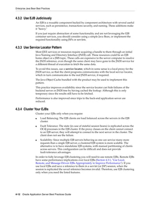 Enterprise Java Bean Best Practices



4.3.2 Use EJB Judiciously
                    An EJB is a reusable component backed by component architecture with several useful
                    services, such as persistence, transactions security, and naming. These additions make
                    it "heavy."
                    If you just require abstraction of some functionality and are not leveraging the EJB
                    container services, you should consider using a simple Java Bean, or implement the
                    required functionality using JSPs or servlets.


4.3.3 Use Service Locator Pattern
                    Most J2EE services or resources require acquiring a handle to them through an initial
                    Java Naming and Directory Interface (JNDI) call. These resources could be an EJB
                    home object or a JMS topic. These calls are expensive to the server computer to resolve
                    the JNDI reference, even though the same client may have gone to the JNDI service for
                    a different thread of execution to fetch the same data.
                    To avoid this issues, use a service locator, which in some sense is a local proxy for the
                    JNDI service, so that the client programs communicates with the local service locator,
                    which in turn communicates to the real JNDI service, if required.
                    The Java Object Cache bundled with the product may be used to implement this
                    pattern.
                    This practice improves availability since the service locator can hide failures of the
                    backend server or JNDI tree by having cached the lookup. Although this is only
                    temporary since the results still have to be fetched.
                    Performance is also improved since trips to the back-end application server are
                    reduced.


4.3.4 Cluster Your EJBs
                    Cluster your EJBs only when you require:
                    ■    Load Balancing: The EJB clients are load balanced across the servers in the EJB
                         cluster.
                    ■    Fault Tolerance: The state (in case of stateful session beans) is replicated across the
                         OC4J processes in the EJB cluster. If the proxy classes on the client cannot connect
                         to an EJB server, they will attempt to connect to the next server in the cluster. The
                         client does not see the failure.
                    ■    Scalability: Since multiple EJB servers behaving as one can service many more
                         requests than a single EJB server, a clustered EJB system is more scalable. The
                         alternative is to have standalone EJB systems, with manual partitioning of clients
                         across servers. This configuration can be difficult and does not provide
                         fault-tolerance advantages.
                    In order to fully leverage EJB clustering you will need to use remote EJBs. Remote EJBs
                    have some performance implications over local EJBs (Section 4.3.1, "Use Local,
                    Remote, and Message-Driven EJBs Appropriately to Improve Performance"). If you
                    use local EJBs and save a reference to them in a servlet (or JSP) session, when the
                    session is replicated the saved reference becomes invalid. Therefore, use EJB clustering
                    only when you need the listed features.




4-12 Oracle Application Server Best Practices Guide
 