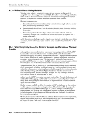 Enterprise Java Bean Best Practices



4.3.10 Understand and Leverage Patterns
                    With the wider industry adoption, there are several common (and generally)
                    acceptable ways of solving problems with EJBs. These have been widely published in
                    either books or discussion forums, and so on. In some sense, these patterns are best
                    practices for a particular problem. Research and follow these patterns.
                    Here are some examples:
                    ■    Session facade: Combines multiple entity bean calls into a single call on a session
                         bean, thus reducing the network traffic.
                    ■    Message facade: Use MDBs if you do not need a return status from your method
                         invocation.
                    ■    Value object pattern: A value object pattern reduces the network traffic by
                         combining multiple data values that are usually required to be together, into a
                         single value object.
                    A full discussion on the large number of patterns available is outside the scope of this
                    document, but the references section contains some useful books or Web sites on this
                    subject.


4.3.11 When Using Entity Beans, Use Container Managed Aged Persistence Whenever
Possible
                    Although there are some limitations to container-managed persistence (CMP), CMP
                    has a number of benefits. One benefit is portability. With CMP, decisions like
                    persistence mapping and locking model selection become a deployment activity rather
                    than a coding activity. CMP allows deployment of the same application in multiple
                    containers with no change in code. This is commonly not true for bean-managed
                    persistence (BMP), since you must write SQL statements and concurrency control into
                    the entity bean and are therefore specific to the container or the data store.
                    Another benefit is that, in general, J2EE container vendors provide quality of service
                    (QoS) features such as locking model variations, lazy loading, and performance and
                    scalability enhancements, which may be controlled through deployment configuration
                    rather than by writing code. Oracle Application Server includes features such as
                    read-only entity beans, minimal writing of changes, and lazy loading of relations,
                    which would have to be built into code for BMP.
                    A third benefit of CMP is container-managed relationships. Through declarations, not
                    unlike CMP field mapping, a CMP entity bean can have relationships between two
                    entity beans managed by the container with no implementation code required from
                    application developers.
                    Finally, tools are available to aid in the creation of CMP entity beans, so that minimal
                    work is required from developers for persistence. These tools enable developers to
                    focus on business logic. Oracle JDeveloper is a perfect example where, through
                    modeling tools and wizards, very little work is required to create CMP entity beans
                    including creation of both the generic EJB descriptors and the Oracle Application
                    Server specific descriptors.
                    Overall, there are cases where CMP does not meet the requirements of an application,
                    but the development effort saved, and the optimizations that J2EE containers like
                    OC4J provide make CMP much more attractive than BMP.




4-14 Oracle Application Server Best Practices Guide
 