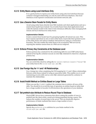 Enterprise Java Bean Best Practices



4.3.12 Entity Beans using Local interfaces Only
              It is a good practice to expose your entity beans using only local interfaces because
              container managed relationship can only be used with local interfaces. Also local
              interfaces avoid expensive serialization and remote network calls.


4.3.13 Use a Session Bean Facade for Entity Beans
              Avoid using entity beans directly from Web modules and client applications and use a
              session bean façade layer instead. Use of entity beans from client applications hard
              codes the domain model in the client. It also introduces difficulty when managing both
              remote and local interfaces for entity beans.

              Implementation Details
              Create a session bean facade layer by grouping together all natural use cases. This
              layer exposes operations to one or more entity beans. It provides finer-grained access
              to the entity beans and reduces database interactions by acting as a transaction
              boundary. This also enables the entity beans to be accessed by Web services by
              exposing the stateless session bean as a Web service endpoint.


4.3.14 Enforce Primary Key Constraints at the Database Level
              Enforce primary key constraint for the underlying table for your CMP entity beans
              instead of having the container execute an extra SQL statement to check for a duplicate
              primary key.

              Implementation Details
              You can switch this check by setting the do-select-before-insert=”false” for
              your entity bean in the orion-ejb-jar.xml file.


4.3.15 Use Foreign Key for 1-1 and 1-M Relationships
              Use a foreign key when completing the O-R mapping for 1-1 and 1-Many relationships
              between entity beans instead of using an association table. This enables you to avoid
              maintaining an extra table and an extra SQL statement generated by container to
              maintain the relationships.


4.3.16 Avoid findAll Method on Entities Based on Large Tables
              When you use the findAll method, the container tries to retrieve all rows of the
              table. You should try to avoid this type of operation on entities based on tables that
              have a large number of records. It will slowdown the operations of your database.


4.3.17 Set prefetch-size Attribute to Reduce Round Trips to Database
              Oracle JDBC drivers have extensions that allows setting the number of rows to
              prefetch into the client while a result set is being populated during a query. This
              reduces the number of round trips to the server. This can drastically improve
              performance of finder methods that return a large number of rows.

              Implementation Details
              Specify the prefetch-size attribute for your finder method in the
              orion-ejb-jar.xml file.




               Oracle Application Server Containers for J2EE (OC4J) Applications and Developer Tools 4-15
 