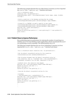 Data Access Best Practices


                    The following example illustrates the use of this feature. It assumes you have imported
                    the oracle.jdbc.* and java.sql.* interfaces and classes.
                    //ds is a DataSource object
                    Connection conn = ds.getConnection();
                    PreparedStatement pstmt = conn.prepareStatement("select empno, ename, hiredate
                    from emp");

                    //Avoid a round-trip to the database and describe the columns
                    ((OraclePreparedStatement)pstmt).defineColumnType(1,Types.INTEGER);

                    //Column #2 is a VARCHAR, we need to specify its max length
                    ((OraclePreparedStatement)pstmt).defineColumnType(2,Types.VARCHAR,12);
                    ((OraclePreparedStatement)pstmt).defineColumnType(3,Types.DATE);
                    ResultSet rset = pstmt.executeQuery();
                    while (rset.next())
                    System.out.println(rset.getInt(1)+","+rset.getString(2)+","+rset.getDate(3));
                    pstmt.close();
                    …



4.4.5 Prefetch Rows to Improve Performance
                    Row prefetching improves performance by reducing the number of round trips to a
                    database server. For most database-centric applications, Oracle recommends the use of
                    row prefetching as much as possible. The default prefetch size is 10.
                    The following example illustrates the use of row prefetching. It assumes you have
                    imported the oracle.jdbc.* and java.sql.* interfaces and classes

                    //ds is a DataSource object Connection conn = ds.getConnection();

                    //Set the default row-prefetch setting for this connection
                    ((OracleConnection)conn).setDefaultRowPrefetch(7);

                    //The following statement gets the default row-prefetch value for
                    //the connection, that is, 7 Statement stmt = conn.createStatement();
                    //Subsequent statements look the same, regardless of the row

                    //prefetch value. Only execution time changes.
                    ResultSet rset = stmt.executeQuery("SELECT ename FROM emp");
                    System.out.println( rset.next () );
                    while( rset.next () )
                    System.out.println( rset.getString (1) );

                    //Override the default row-prefetch setting for this

                    //statement
                    ( (OracleStatement)stmt ).setRowPrefetch (2);
                    ResultSet rset = stmt.executeQuery("SELECT ename FROM emp");
                    System.out.println( rset.next () );
                    while( rset.next() )
                    System.out.println( rset.getString (1) );
                    stmt.close();
                    …
                    .
                    .




4-18 Oracle Application Server Best Practices Guide
 