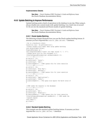 Data Access Best Practices


             Implementation Details

                     See Also: Oracle Database JDBC Developer’s Guide and Reference from
                     the Oracle Database documentation library

4.4.6 Update Batching to Improve Performance
             Update batching sends a batch of operations to the database in one trip. When using it,
             always disable auto-commit mode with update batching. Use a batch size of around
             10. Do not mix the standard and Oracle models of update batching.

                     See Also: Oracle Database JDBC Developer’s Guide and Reference from
                     the Oracle Database documentation library

             4.4.6.1 Oracle Update Batching
             The following example illustrates how you use the Oracle update batching feature. It
             assumes you have imported the oracle.jdbc.driver.* interfaces.
             //ds is a DataSource object
             Connection conn = ds.getConnection();
             //Always disable auto-commit when using update batching
             conn.setAutoCommit(false);
             PreparedStatement ps =
             conn.prepareStatement("insert into dept values (?, ?, ?)");
             //Change batch size for this statement to 3
             ((OraclePreparedStatement)ps).setExecuteBatch (3);
             //--------#1------------
             ps.setInt(1, 23);
             ps.setString(2, "Sales");
             ps.setString(3, "USA");
             ps.executeUpdate(); //JDBC queues this for later execution
             //--------#2------------
             ps.setInt(1, 24);
             ps.setString(2, "Blue Sky");
             ps.setString(3, "Montana");
             ps.executeUpdate(); //JDBC queues this for later execution
             //--------#3------------
             ps.setInt(1, 25);
             ps.setString(2, "Applications");
             ps.setString(3, "India");
             ps.executeUpdate(); //The queue size equals the batch value of
             3

             //JDBC sends the requests to the database
             //--------#1------------
             ps.setInt(1, 26);
             ps.setString(2, "HR");
             ps.setString(3, "Mongolia");
             ps.executeUpdate(); //JDBC queues this for later execution
             ((OraclePreparedStatement)ps).sendBatch(); // JDBC sends the
             //queued request
             conn.commit();
             ps.close();
             ...


             4.4.6.2 Standard Update Batching
             This example uses the standard update batching feature. It assumes you have
             imported the oracle.jdbc.driver.* interfaces.


              Oracle Application Server Containers for J2EE (OC4J) Applications and Developer Tools 4-19
 