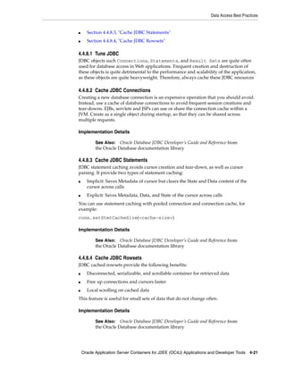 Data Access Best Practices


■     Section 4.4.8.3, "Cache JDBC Statements"
■     Section 4.4.8.4, "Cache JDBC Rowsets"

4.4.8.1 Tune JDBC
JDBC objects such Connections, Statements, and Result Sets are quite often
used for database access in Web applications. Frequent creation and destruction of
these objects is quite detrimental to the performance and scalability of the application,
as these objects are quite heavyweight. Therefore, always cache these JDBC resources

4.4.8.2 Cache JDBC Connections
Creating a new database connection is an expensive operation that you should avoid.
Instead, use a cache of database connections to avoid frequent session creations and
tear-downs. EJBs, servlets and JSPs can use or share the connection cache within a
JVM. Create as a single object during startup, so that they can be shared across
multiple requests.

Implementation Details

           See Also: Oracle Database JDBC Developer’s Guide and Reference from
           the Oracle Database documentation library

4.4.8.3 Cache JDBC Statements
JDBC statement caching avoids cursor creation and tear-down, as well as cursor
parsing. It provide two types of statement caching:
■     Implicit: Saves Metadata of cursor but clears the State and Data content of the
      cursor across calls
■     Explicit: Saves Metadata, Data, and State of the cursor across calls
You can use statement caching with pooled connection and connection cache, for
example:
conn.setStmtCacheSize(<cache-size>)

Implementation Details

           See Also: Oracle Database JDBC Developer’s Guide and Reference from
           the Oracle Database documentation library

4.4.8.4 Cache JDBC Rowsets
JDBC cached rowsets provide the following benefits:
■     Disconnected, serializable, and scrollable container for retrieved data
■     Free up connections and cursors faster
■     Local scrolling on cached data
This feature is useful for small sets of data that do not change often.

Implementation Details

           See Also: Oracle Database JDBC Developer’s Guide and Reference from
           the Oracle Database documentation library




    Oracle Application Server Containers for J2EE (OC4J) Applications and Developer Tools 4-21
 