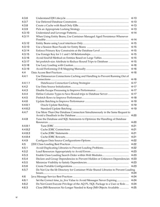 4.3.6         Understand EJB Lifecycle ................................................................................................ 4-13
     4.3.7         Use Deferred Database Constraints ............................................................................... 4-13
     4.3.8         Create a Cache with Read Only EJBs ............................................................................. 4-13
     4.3.9         Pick an Appropriate Locking Strategy .......................................................................... 4-13
     4.3.10        Understand and Leverage Patterns................................................................................ 4-14
     4.3.11        When Using Entity Beans, Use Container Managed Aged Persistence Whenever
                   Possible............................................................................................................................... 4-14
     4.3.12        Entity Beans using Local interfaces Only...................................................................... 4-15
     4.3.13        Use a Session Bean Facade for Entity Beans ................................................................ 4-15
     4.3.14        Enforce Primary Key Constraints at the Database Level ............................................ 4-15
     4.3.15        Use Foreign Key for 1-1 and 1-M Relationships........................................................... 4-15
     4.3.16        Avoid findAll Method on Entities Based on Large Tables ......................................... 4-15
     4.3.17        Set prefetch-size Attribute to Reduce Round Trips to Database ............................... 4-15
     4.3.18        Use Lazy Loading with Caution..................................................................................... 4-16
     4.3.19        Avoid Performing O-R Mapping Manually ................................................................. 4-16
     4.4       Data Access Best Practices ...................................................................................................... 4-16
     4.4.1         Use Datasources Connections Caching and Handling to Prevent Running Out of
                   Connections ....................................................................................................................... 4-16
     4.4.1.1            DataSource Connection Caching Strategies .......................................................... 4-17
     4.4.2         Use Data Source Initialization......................................................................................... 4-17
     4.4.3         Disable Escape Processing to Improve Performance................................................... 4-17
     4.4.4         Define Column Types to Save Round-trips to Database Server ................................ 4-17
     4.4.5         Prefetch Rows to Improve Performance........................................................................ 4-18
     4.4.6         Update Batching to Improve Performance ................................................................... 4-19
     4.4.6.1            Oracle Update Batching............................................................................................ 4-19
     4.4.6.2            Standard Update Batching ....................................................................................... 4-19
     4.4.7         Use More Than One Database Connection Simultaneously in the Same Request to
                   Avoid a Deadlock in the Database ................................................................................. 4-20
     4.4.8         Tune the Database and SQL Statements to Optimize the Handling of Database
                   Resources ........................................................................................................................... 4-20
     4.4.8.1            Tune JDBC .................................................................................................................. 4-21
     4.4.8.2            Cache JDBC Connections ......................................................................................... 4-21
     4.4.8.3            Cache JDBC Statements ............................................................................................ 4-21
     4.4.8.4            Cache JDBC Rowsets................................................................................................. 4-21
     4.4.9         Configure Data Source Configurations Options .......................................................... 4-22
     4.5       J2EE Class Loading Best Practices ......................................................................................... 4-22
     4.5.1         Avoid Duplicating Libraries to Prevent Loading Problems....................................... 4-22
     4.5.2         Load Resources Appropriately to Avoid Errors .......................................................... 4-23
     4.5.3         Enable Class Loading Search Order within Web Modules.... .................................... 4-23
     4.5.4         Declare and Group Dependencies to Prevent Hidden or Unknown Dependencies 4-23
     4.5.5         Minimize Visibility to Satisfy Dependencies................................................................ 4-23
     4.5.6         Create Portable Configurations ...................................................................................... 4-23
     4.5.7         Do Not Use the lib Directory for Container-Wide Shared Libraries to Prevent Loading
                   Issues................................................................................................................................... 4-24
     4.6       Java Message Service Best Practices ...................................................................................... 4-24
     4.6.1         Set the Correct time_to_live Value to Avoid Messages Never Expiring .................. 4-24
     4.6.2         Do Not Grant Execute Privilege of the AQ PL/SQL Package to a User or Role ..... 4-24
     4.6.3         Close JMS Resources No Longer Needed to Keep JMS Objects Available .............. 4-25


vi
 