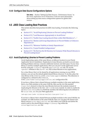 J2EE Class Loading Best Practices



4.4.9 Configure Data Source Configurations Options
                             See Also: Section "Setting Up Data Sources - Performance Issues," in
                             the Oracle Application Server Performance Guide for more information
                             about setting up data source configuration options for global data
                             sources


4.5 J2EE Class Loading Best Practices
                   This section describes best practices for J2EE class loading. It includes the following
                   topics:
                   ■    Section 4.5.1, "Avoid Duplicating Libraries to Prevent Loading Problems"
                   ■    Section 4.5.2, "Load Resources Appropriately to Avoid Errors"
                   ■    Section 4.5.3, "Enable Class Loading Search Order within Web Modules to ?...."
                   ■    Section 4.5.4, "Declare and Group Dependencies to Prevent Hidden or Unknown
                        Dependencies"
                   ■    Section 4.5.5, "Minimize Visibility to Satisfy Dependencies"
                   ■    Section 4.5.6, "Create Portable Configurations"
                   ■    Section 4.5.7, "Do Not Use the lib Directory for Container-Wide Shared Libraries to
                        Prevent Loading Issues"


4.5.1 Avoid Duplicating Libraries to Prevent Loading Problems
                   Avoid duplicating copies of the same library at different location in your Oracle
                   Application Server installation. Duplication of class libraries can lead to several class
                   loading problems and may consume additional memory and disk space. If your class
                   library is used by multiple applications, then you can put it at the application server
                   level by using the <library> tag in the application.xml file. Or, use the
                   <parent> attribute in the server.xml file to share libraries in two applications.
                   For a class library that is to be shared by all applications running on your OC4J
                   instance, you can use the default global shared library directory. To do this, place the
                   class library in the $ORACLE_HOME/j2ee/home/applib directory. This directory is
                   configured as a default in the $ORACLE_
                   HOME/j2ee/home/config/application.xml configuration file.
                   If you have a library that is shared between multiple modules in the same application,
                   that is, two Web modules in the same EAR file, then use the WAR file manifest
                   Class-Path element to share the class libraries between the modules instead of
                   duplicating the libraries in the WEB-INF/lib for every module. In order to enable the
                   use of a Class-Path entry in a WAR file manifest, the following has to be defined in
                   the orion-web.xml for your Web application:
                   <web-app-class-loader include-war-manifest-class-path="true" />

                   If you have a library that is shared between multiple modules in the same EAR file, for
                   example, two EJB modules in the same EAR file, then you can place the shared class
                   library and an orion-application.xml file within your EAR file and define the
                   relative path to the shared library using a <library> tag within the
                   orion-application.xml file.




4-22 Oracle Application Server Best Practices Guide
 