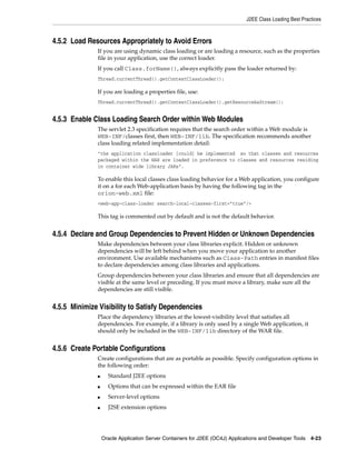 J2EE Class Loading Best Practices



4.5.2 Load Resources Appropriately to Avoid Errors
              If you are using dynamic class loading or are loading a resource, such as the properties
              file in your application, use the correct loader.
              If you call Class.forName(), always explicitly pass the loader returned by:
              Thread.currentThread().getContextClassLoader();

              If you are loading a properties file, use:
              Thread.currentThread().getContextClassLoader().getResourceAsStream();


4.5.3 Enable Class Loading Search Order within Web Modules
              The servlet 2.3 specification requires that the search order within a Web module is
              WEB-INF/classes first, then WEB-INF/lib. The specification recommends another
              class loading related implementation detail:
              "the application classloader [could] be implemented so that classes and resources
              packaged within the WAR are loaded in preference to classes and resources residing
              in container wide library JARs".

              To enable this local classes class loading behavior for a Web application, you configure
              it on a for each Web-application basis by having the following tag in the
              orion-web.xml file:
              <web-app-class-loader search-local-classes-first=”true”/>

              This tag is commented out by default and is not the default behavior.


4.5.4 Declare and Group Dependencies to Prevent Hidden or Unknown Dependencies
              Make dependencies between your class libraries explicit. Hidden or unknown
              dependencies will be left behind when you move your application to another
              environment. Use available mechanisms such as Class-Path entries in manifest files
              to declare dependencies among class libraries and applications.
              Group dependencies between your class libraries and ensure that all dependencies are
              visible at the same level or preceding. If you must move a library, make sure all the
              dependencies are still visible.


4.5.5 Minimize Visibility to Satisfy Dependencies
              Place the dependency libraries at the lowest-visibility level that satisfies all
              dependencies. For example, if a library is only used by a single Web application, it
              should only be included in the WEB-INF/lib directory of the WAR file.


4.5.6 Create Portable Configurations
              Create configurations that are as portable as possible. Specify configuration options in
              the following order:
              ■     Standard J2EE options
              ■     Options that can be expressed within the EAR file
              ■     Server-level options
              ■     J2SE extension options




                  Oracle Application Server Containers for J2EE (OC4J) Applications and Developer Tools 4-23
 