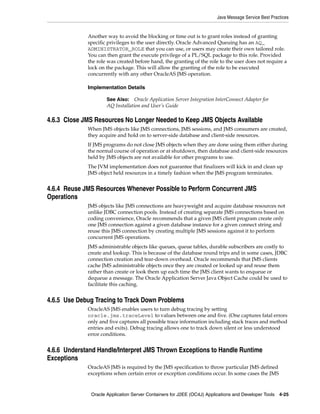Java Message Service Best Practices


             Another way to avoid the blocking or time out is to grant roles instead of granting
             specific privileges to the user directly. Oracle Advanced Queuing has an AQ_
             ADMINISTRATOR_ROLE that you can use, or users may create their own tailored role.
             You can then grant the execute privilege of a PL/SQL package to this role. Provided
             the role was created before hand, the granting of the role to the user does not require a
             lock on the package. This will allow the granting of the role to be executed
             concurrently with any other OracleAS JMS operation.

             Implementation Details

                     See Also: Oracle Application Server Integration InterConnect Adapter for
                     AQ Installation and User’s Guide

4.6.3 Close JMS Resources No Longer Needed to Keep JMS Objects Available
             When JMS objects like JMS connections, JMS sessions, and JMS consumers are created,
             they acquire and hold on to server-side database and client-side resources.
             If JMS programs do not close JMS objects when they are done using them either during
             the normal course of operation or at shutdown, then database and client-side resources
             held by JMS objects are not available for other programs to use.
             The JVM implementation does not guarantee that finalizers will kick in and clean up
             JMS object held resources in a timely fashion when the JMS program terminates.


4.6.4 Reuse JMS Resources Whenever Possible to Perform Concurrent JMS
Operations
             JMS objects like JMS connections are heavyweight and acquire database resources not
             unlike JDBC connection pools. Instead of creating separate JMS connections based on
             coding convenience, Oracle recommends that a given JMS client program create only
             one JMS connection against a given database instance for a given connect string and
             reuse this JMS connection by creating multiple JMS sessions against it to perform
             concurrent JMS operations.
             JMS administrable objects like queues, queue tables, durable subscribers are costly to
             create and lookup. This is because of the database round trips and in some cases, JDBC
             connection creation and tear-down overhead. Oracle recommends that JMS clients
             cache JMS administrable objects once they are created or looked up and reuse them
             rather than create or look them up each time the JMS client wants to enqueue or
             dequeue a message. The Oracle Application Server Java Object Cache could be used to
             facilitate this caching.


4.6.5 Use Debug Tracing to Track Down Problems
             OracleAS JMS enables users to turn debug tracing by setting
             oracle.jms.traceLevel to values between one and five. (One captures fatal errors
             only and five captures all possible trace information including stack traces and method
             entries and exits). Debug tracing allows one to track down silent or less understood
             error conditions.


4.6.6 Understand Handle/Interpret JMS Thrown Exceptions to Handle Runtime
Exceptions
             OracleAS JMS is required by the JMS specification to throw particular JMS defined
             exceptions when certain error or exception conditions occur. In some cases the JMS



              Oracle Application Server Containers for J2EE (OC4J) Applications and Developer Tools 4-25
 
