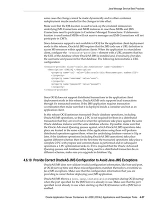 Java Message Service Best Practices


             some cases the change cannot be made dynamically and in others container
             redeployment maybe needed for the changes to take effect.
             Make sure that the EJB-location is used to look up the emulated datasources
             underlying JMS Connections and MDB instances in case these MDBs and JMS
             Connections need to participate in Container Managed Transactions. If datasource
             location is used instead MDBs will not receive messages and JMS Connections will not
             participate in CMTs.
             Since datasource support is not available in OC4J for the application client deployment
             mode in this release, OracleAS JMS requires that the JMS code use a URL definition to
             access MS resources within application clients. When the application is a standalone
             client, configure the <resource-provider> element with a URL property that has
             the URL of the database where OracleAS JMS is installed and, if necessary, provides
             the username and password for that database. The following demonstrates a URL
             configuration:
             <resource-provider class="oracle.jms.OjmsContext" name="ojmsdemo">
                <description> OJMS/AQ </description>
                   <property name="url" value="jdbc:oracle:thin:@hostname:port number:SID">
                   </property>
                   <property name="username" value="user">
                   </property>
                   <property name="password" value="passwd">
                   </property>
             </resource-provider>


             Since OC4J does not support distributed transactions in the application client
             deployment mode in this release, OracleAS JMS only supports local transactions
             through it's transacted sessions. If the JMS application requires transaction
             co-ordination then make sure that it is deployed inside a container and not as an
             application client.
             In this release OC4J optimizes transacted Oracle database operations, including
             OracleAS JMS operations, so that a 2-PC is not required for them in a distributed
             transaction that they are involved in when the operations take place against the same
             Oracle database instance and the same database schema. If possible, make sure that
             the Oracle Advanced Queuing queues against, which OracleAS JMS operations take
             place are located in the same schema if the applications using them will perform
             distributed operations against them. when the underlying database version is 10g or
             later, if the database operations (including OracleAS JMS operations) take place
             against different schemas then for the first time the transacted operations take place a
             complete 2-PC with prepare and commit phases is performed and in subsequent
             operations a 1-PC optimization kicks in. If it is required that the Oracle Advanced
             Queuing queues and database tables being used in a distributed transaction be on
             different schemas, make sure you upgrade to database 10g.


4.6.10 Provide Correct OracleAS JMS Configuration to Avoid Java JMS Exceptions
             OracleAS JMS does not validate invalid configuration information, like host and port,
             at OC4J start up time and these misconfigurations manifest themselves at runtime as
             Java JMS exceptions. Make sure that the configuration information that you are
             providing is correct before deploying your JMS application.
             OracleAS JMS throws a java.lang.instantiation exception during OC4J startup
             when the port specified for the JMS Server is already in use. Make sure that the port
             specified is not already in use when starting up the OC4J instance with a JMS Server
             enabled.


               Oracle Application Server Containers for J2EE (OC4J) Applications and Developer Tools 4-27
 