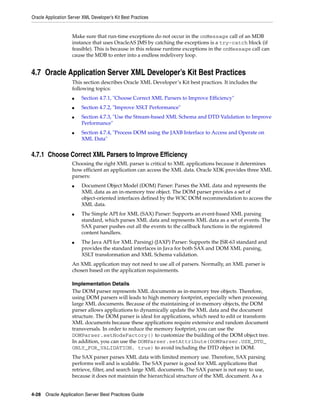 Oracle Application Server XML Developer’s Kit Best Practices


                    Make sure that run-time exceptions do not occur in the onMessage call of an MDB
                    instance that uses OracleAS JMS by catching the exceptions is a try-catch block (if
                    feasible). This is because in this release runtime exceptions in the onMessage call can
                    cause the MDB to enter into a endless redelivery loop.


4.7 Oracle Application Server XML Developer’s Kit Best Practices
                    This section describes Oracle XML Developer’s Kit best practices. It includes the
                    following topics:
                    ■    Section 4.7.1, "Choose Correct XML Parsers to Improve Efficiency"
                    ■    Section 4.7.2, "Improve XSLT Performance"
                    ■    Section 4.7.3, "Use the Stream-based XML Schema and DTD Validation to Improve
                         Performance"
                    ■    Section 4.7.4, "Process DOM using the JAXB Interface to Access and Operate on
                         XML Data"


4.7.1 Choose Correct XML Parsers to Improve Efficiency
                    Choosing the right XML parser is critical to XML applications because it determines
                    how efficient an application can access the XML data. Oracle XDK provides three XML
                    parsers:
                    ■    Document Object Model (DOM) Parser: Parses the XML data and represents the
                         XML data as an in-memory tree object. The DOM parser provides a set of
                         object-oriented interfaces defined by the W3C DOM recommendation to access the
                         XML data.
                    ■    The Simple API for XML (SAX) Parser: Supports an event-based XML parsing
                         standard, which parses XML data and represents XML data as a set of events. The
                         SAX parser pushes out all the events to the callback functions in the registered
                         content handlers.
                    ■    The Java API for XML Parsing) (JAXP) Parser: Supports the JSR-63 standard and
                         provides the standard interfaces in Java for both SAX and DOM XML parsing,
                         XSLT transformation and XML Schema validation.
                    An XML application may not need to use all of parsers. Normally, an XML parser is
                    chosen based on the application requirements.

                    Implementation Details
                    The DOM parser represents XML documents as in-memory tree objects. Therefore,
                    using DOM parsers will leads to high memory footprint, especially when processing
                    large XML documents. Because of the maintaining of in-memory objects, the DOM
                    parser allows applications to dynamically update the XML data and the document
                    structure. The DOM parser is ideal for applications, which need to edit or transform
                    XML documents because these applications require extensive and random document
                    transversals. In order to reduce the memory footprint, you can use the
                    DOMParser.setNodeFactory() to customize the building of the DOM object tree.
                    In addition, you can use the DOMParser.setAttribute(DOMParser.USE_DTD_
                    ONLY_FOR_VALIDATION, true) to avoid including the DTD object in DOM.
                    The SAX parser parses XML data with limited memory use. Therefore, SAX parsing
                    performs well and is scalable. The SAX parser is good for XML applications that
                    retrieve, filter, and search large XML documents. The SAX parser is not easy to use,
                    because it does not maintain the hierarchical structure of the XML document. As a


4-28 Oracle Application Server Best Practices Guide
 