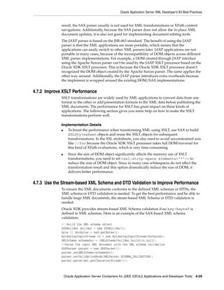 Oracle Application Server XML Developer’s Kit Best Practices


             result, the SAX parser usually is not used for XML transformations or XPath content
             navigations. Additionally, because the SAX parser does not allow the in-place XML
             document updates, it is also not good for implementing document-editing tools.
             The JAXP parser is based on the JSR-063 standard. The benefit of using the JAXP
             parser is that the XML applications are more portable, which means that the
             applications can easily switch to other XML parsers later. JAXP applications are not
             portable in many cases, because of the incompatibility of DOM objects across different
             XML parser implementations. For example, a DOM created through JAXP interface
             using the Apache Xerces parser can't be used by the JAXP XSLT processor based on the
             Oracle XDK XSLT processor. This is because the Oracle XDK XSLT processor doesn't
             recognized the DOM object created by the Apache Xerces parser. The same applies the
             other way around. Additionally, the JAXP parser introduces extra overheads because
             the implement is wrapped around the existing DOM/SAX implementations.


4.7.2 Improve XSLT Performance
             XSLT transformations are widely used by XML applications to convert data from one
             format to the other or add presentation formats to the XML data before publishing the
             XML documents. The performance for XSLT has great impact on these kinds of
             applications. The following section gives you some help on how to make the XSLT
             transformations perform well.

             Implementation Details
             ■  To boost the performance when transforming XML using XSLT, use SAX to build
                XSLStylesheet objects and reuse the XSLT objects for subsequent
                transformations. In the XSL stylesheets, you also need to avoid unconstrained axis
                like //foo because the Oracle XDK XSLT processor takes full DOM traversal for
                this kind of XPath evaluations, which is very time-consuming
             ■     Since the size of DOM object significantly affects the memory use of XSLT
                   transformations, you need to set <xsl:strip-space elements="*"/> to
                   reduce the size of DOM object. Since in many case whitespaces do not affect the
                   transformation result and this option dramatically reduce the size of DOM, it
                   delivers better performance.


4.7.3 Use the Stream-based XML Schema and DTD Validation to Improve Performance
             To ensure the XML documents conforms to the defined XML schemas or DTDs, the
             XML schema or DTD validation is needed. To get the best performance and be able to
             handle large XML documents, the steam-based XML Schema or DTD validation is
             needed.
             Oracle XDK provides stream-based XML Schema validation if no key/keyref is
             defined in XML schemas. Here is an example of the SAX-based XML schema
             validation:
             // Build the XML schema object
             XSDBuilder builder = new XSDBuilder();
             byte [] docbytes = xsd.getBytes();
             ByteArrayInputStream in = new ByteArrayInputStream(docbytes);
             XMLSchema schemadoc = (XMLSchema)builder.build(in,null);
             //Parse the input XML document with the XML schema validation
             SAXParser parser = new SAXParser();
             parser.setXMLSchema(schemadoc);
             parser.setValidationMode(XMLParser.SCHEMA_VALIDATION);
             parser.parse(xml.getCharacterStream());



                 Oracle Application Server Containers for J2EE (OC4J) Applications and Developer Tools 4-29
 