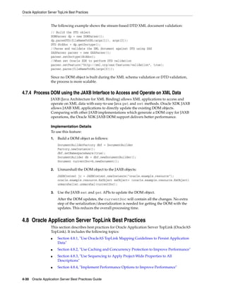 Oracle Application Server TopLink Best Practices


                    The following example shows the stream-based DTD XML document validation:
                    // Build the DTD object
                    DOMParser dp = new DOMParser();
                    dp.parseDTD(fileNameToURL(args[1]), args[2]);
                    DTD dtddoc = dp.getDoctype();
                    //Parse and validate the XML document against DTD using SAX
                    SAXParser parser = new SAXParser();
                    parser.setDoctype(dtddoc);
                    //When set Oracle XDK to perform DTD validation
                    parser.setFeature("http://xml.org/sax/features/validation", true);
                    parser.parse(fileNameToURL(args[0]));

                    Since no DOM object is built during the XML schema validation or DTD validation,
                    the process is more scalable.


4.7.4 Process DOM using the JAXB Interface to Access and Operate on XML Data
                    JAXB (Java Architecture for XML Binding) allows XML applications to access and
                    operate on XML data with easy-to-use Java get and set methods. Oracle XDK JAXB
                    allows JAXB XML applications to directly update the existing DOM objects.
                    Comparing with other JAXB implementations which generate a DOM copy for JAXB
                    operations, the Oracle XDK JAXB DOM support delivers better performance.

                    Implementation Details
                    To use this feature:
                    1.   Build a DOM object as follows:
                         DocumentBuilderFactory dbf = DocumentBuilder
                         Factory.newInstance();
                         dbf.setNamespaceAware(true);
                         DocumentBuilder db = dbf.newDocumentBuilder();
                         Document currentDoc=b.newDocument();

                    2.   Unmarshall the DOM object to the JAXB objects:
                         JAXBContext jc = JAXBContext.newInstance("oracle.example.resource");
                         oracle.example.resource.ExObject exObject= (oracle.example.resource.ExObject)
                         unmarshaller.unmarshal(currentDoc);

                    3.   Use the JAXB set and get APIs to update the DOM object.
                         After the DOM updates, the currentDoc will contain all the changes. No extra
                         step of the serialization/deserialization is needed for getting the DOM with the
                         updates. This reduces the overall processing time.


4.8 Oracle Application Server TopLink Best Practices
                    This section describes best practices for Oracle Application Server TopLink (OracleAS
                    TopLink). It includes the following topics:
                    ■    Section 4.8.1, "Use OracleAS TopLink Mapping Guidelines to Persist Application
                         Data"
                    ■    Section 4.8.2, "Use Caching and Concurrency Protection to Improve Performance"
                    ■    Section 4.8.3, "Use Sequencing to Apply Project-Wide Properties to All
                         Descriptions"
                    ■    Section 4.8.4, "Implement Performance Options to Improve Performance"


4-30 Oracle Application Server Best Practices Guide
 