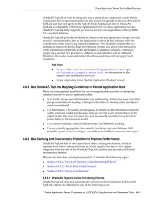 Oracle Application Server TopLink Best Practices


              OracleAS TopLink is both an integrated and a stand alone component within Oracle
              Application Server; recommendations in this section are specific to the use of OracleAS
              TopLink and may not apply to the rest of Oracle Application Server. OracleAS
              TopLink is compatible with Oracle Application Server or other application servers.
              OracleAS TopLink fully supports persistence for any Java application with any JDBC
              2.0 compliant database.
              OracleAS TopLink provides flexibility to interact with any application design, not only
              at initial construction but also as the application evolves. It also interacts with the
              complexities of the underlying relational database. This flexibility enables the two
              domains to interact to form a high performance system, and also evolve separately,
              while minimizing complexity in the application or database domains. Ultimately,
              supplying a general best practices is difficult as each situation will be different.
              Therefore, the reader must understand that these guidelines will not apply in all
              situations..

                         See Also:
                         ■   http://www.oracle.com/technology/products/ias/topli
                             nk/technical/support/index.html for information on the
                             support and certification matrices
                         ■   Oracle Application Server TopLink Application Developer’s Guide

4.8.1 Use OracleAS TopLink Mapping Guidelines to Persist Application Data
              These are some general guidelines for use in mapping object models or designing
              relational models to persist application data.
              ■     If in doubt, always use indirection for any relationship. Indirection does more than
                    just provide deferred reading. It also provides deferred cloning when an object is
                    made transactional.
              ■     For Inheritance, it is usually advantageous to flatten out the inheritance hierarchy
                    in the relational model. Just because there are several levels of inheritance in the
                    object model, this does not mean that you necessarily need that many levels of
                    joined tables in the relational model.
              ■     Use version numbers, instead of timestamps, for Optimistic Locking.
              ■     For very simple aggregation, for example, involving only one database field,
                    consider TypeConversionMappings with an extended ConversionManager.


4.8.2 Use Caching and Concurrency Protection to Improve Performance
              OracleAS TopLink has its own specialized object caching mechanism, which is
              separate from other caching solutions in Oracle Application Server. It is tightly
              integrated with the rest of the OracleAS TopLink runtime and provides additional
              performance benefits.
              This section describes caching best practices. It includes the following topics:
              ■     Section 4.8.2.1, "OracleAS TopLink Cache Refreshing Policies"
              ■     Section 4.8.2.2, "Avoid Stale Cache Content"
              ■     Section 4.8.2.3, "Cache Coordination"

              4.8.2.1 OracleAS TopLink Cache Refreshing Policies
              OracleAS TopLink does not automatically perform cache invalidation. In OracleAS
              TopLink, objects are refreshed in one of the following ways:

                  Oracle Application Server Containers for J2EE (OC4J) Applications and Developer Tools 4-31
 