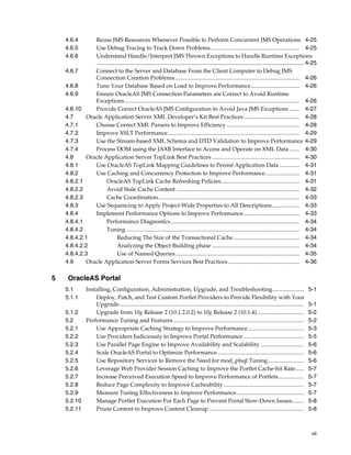 4.6.4      Reuse JMS Resources Whenever Possible to Perform Concurrent JMS Operations 4-25
    4.6.5      Use Debug Tracing to Track Down Problems .............................................................. 4-25
    4.6.6      Understand Handle/Interpret JMS Thrown Exceptions to Handle Runtime Exceptions
                .................................................................................................................................. 4-25
    4.6.7      Connect to the Server and Database From the Client Computer to Debug JMS
               Connection Creation Problems ....................................................................................... 4-26
    4.6.8      Tune Your Database Based on Load to Improve Performance.................................. 4-26
    4.6.9      Ensure OracleAS JMS Connection Parameters are Correct to Avoid Runtime
               Exceptions .......................................................................................................................... 4-26
    4.6.10     Provide Correct OracleAS JMS Configuration to Avoid Java JMS Exceptions ....... 4-27
    4.7     Oracle Application Server XML Developer’s Kit Best Practices ....................................... 4-28
    4.7.1      Choose Correct XML Parsers to Improve Efficiency ................................................... 4-28
    4.7.2      Improve XSLT Performance............................................................................................ 4-29
    4.7.3      Use the Stream-based XML Schema and DTD Validation to Improve Performance 4-29
    4.7.4      Process DOM using the JAXB Interface to Access and Operate on XML Data ....... 4-30
    4.8     Oracle Application Server TopLink Best Practices ............................................................. 4-30
    4.8.1      Use OracleAS TopLink Mapping Guidelines to Persist Application Data .............. 4-31
    4.8.2      Use Caching and Concurrency Protection to Improve Performance........................ 4-31
    4.8.2.1           OracleAS TopLink Cache Refreshing Policies....................................................... 4-31
    4.8.2.2           Avoid Stale Cache Content ...................................................................................... 4-32
    4.8.2.3           Cache Coordination................................................................................................... 4-33
    4.8.3      Use Sequencing to Apply Project-Wide Properties to All Descriptions ................... 4-33
    4.8.4      Implement Performance Options to Improve Performance....................................... 4-33
    4.8.4.1           Performance Diagnostics.......................................................................................... 4-34
    4.8.4.2           Tuning ......................................................................................................................... 4-34
    4.8.4.2.1               Reducing The Size of the Transactional Cache .............................................. 4-34
    4.8.4.2.2               Analyzing the Object-Building phase ............................................................. 4-34
    4.8.4.2.3               Use of Named Queries....................................................................................... 4-35
    4.9     Oracle Application Server Forms Services Best Practices .................................................. 4-36

5    OracleAS Portal
    5.1    Installing, Configuration, Administration, Upgrade, and Troubleshooting......................                                                  5-1
    5.1.1      Deploy, Patch, and Test Custom Portlet Providers to Provide Flexibility with Your
               Upgrade.................................................................................................................................   5-1
    5.1.2      Upgrade from 10g Release 2 (10.1.2.0.2) to 10g Release 2 (10.1.4).................................                                         5-2
    5.2    Performance Tuning and Features ...........................................................................................                    5-2
    5.2.1      Use Appropriate Caching Strategy to Improve Performance.......................................                                             5-3
    5.2.2      Use Providers Judiciously to Improve Portal Performance ..........................................                                         5-5
    5.2.3      Use Parallel Page Engine to Improve Availability and Scalability ..............................                                            5-6
    5.2.4      Scale OracleAS Portal to Optimize Performance ............................................................                                 5-6
    5.2.5      Use Repository Services to Remove the Need for mod_plsql Tuning.........................                                                   5-6
    5.2.6      Leverage Web Provider Session Caching to Improve the Portlet Cache-hit Rate......                                                          5-7
    5.2.7      Increase Perceived Execution Speed to Improve Performance of Portlets..................                                                    5-7
    5.2.8      Reduce Page Complexity to Improve Cacheability ........................................................                                    5-7
    5.2.9      Measure Tuning Effectiveness to Improve Performance...............................................                                         5-7
    5.2.10     Manage Portlet Execution For Each Page to Prevent Portal Slow-Down Issues........                                                          5-8
    5.2.11     Prune Content to Improve Content Cleanup ..................................................................                                5-8



                                                                                                                                                           vii
 