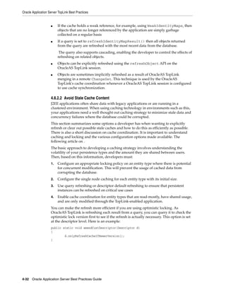 Oracle Application Server TopLink Best Practices


                    ■    If the cache holds a weak reference, for example, using WeakIdentityMaps, then
                         objects that are no longer referenced by the application are simply garbage
                         collected on a regular basis
                    ■    If a query is set to refreshIdentityMapResult() then all objects returned
                         from the query are refreshed with the most recent data from the database.
                          The query also supports cascading, enabling the developer to control the effects of
                         refreshing on related objects.
                    ■    Objects can be explicitly refreshed using the refreshObject API on the
                         OracleAS TopLink session.
                    ■    Objects are sometimes implicitly refreshed as a result of OracleAS TopLink
                         merging in a remote ChangeSet. This technique is used by the OracleAS
                         TopLink's cache coordination whenever a OracleAS TopLink session is configured
                         to use cache synchronization.

                    4.8.2.2 Avoid Stale Cache Content
                    J2EE applications often share data with legacy applications or are running in a
                    clustered environment. When using caching technology in environments such as this,
                    your applications need a well thought out caching strategy to minimize stale data and
                    concurrency failures where the database could be corrupted.
                    This section summarizes some options a developer has when wanting to explicitly
                    refresh or clear out possible stale caches and how to do this as efficiently as possible.
                    There is also a short discussion on cache coordination. It is important to understand
                    caching and locking and the various configuration options made available. The
                    following article on .
                    The basic approach to developing a caching strategy involves understanding the
                    volatility of your persistence types and the amount they are shared between users.
                    Then, based on this information, developers must:
                    1.   Configure an appropriate locking policy on an entity type where there is potential
                         for concurrent modification. This will prevent the usage of cached data from
                         corrupting the database.
                    2.   Configure the single node caching for each entity type with its initial size.
                    3.   Use query refreshing or descriptor default refreshing to ensure that persistent
                         instances can be refreshed on critical use cases
                    4.   Enable cache coordination for entity types that are read-mostly, have shared usage,
                         and are only modified through the TopLink-enabled application.
                    You can make the refresh more efficient if you are using optimistic locking. As
                    OracleAS TopLink is refreshing each result from a query, you can query it to check the
                    optimistic lock version first to see if the refresh is actually necessary. This option is set
                    at the descriptor level. Here is an example:
                    public static void amendCustDescriptor(Descriptor d)
                    {
                            d.onlyRefreshCacheIfNewerVersion();
                    }




4-32 Oracle Application Server Best Practices Guide
 