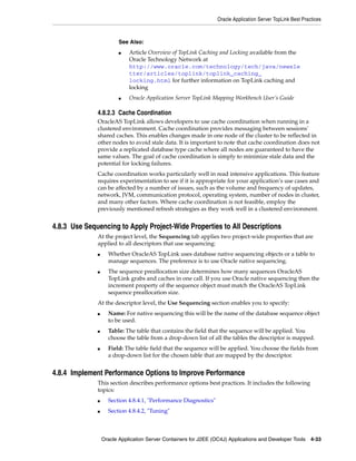 Oracle Application Server TopLink Best Practices



                         See Also:
                         ■   Article Overview of TopLink Caching and Locking available from the
                             Oracle Technology Network at
                             http://www.oracle.com/technology/tech/java/newsle
                             tter/articles/toplink/toplink_caching_
                             locking.html for further information on TopLink caching and
                             locking
                         ■   Oracle Application Server TopLink Mapping Workbench User’s Guide

              4.8.2.3 Cache Coordination
              OracleAS TopLink allows developers to use cache coordination when running in a
              clustered environment. Cache coordination provides messaging between sessions'
              shared caches. This enables changes made in one node of the cluster to be reflected in
              other nodes to avoid stale data. It is important to note that cache coordination does not
              provide a replicated database type cache where all nodes are guaranteed to have the
              same values. The goal of cache coordination is simply to minimize stale data and the
              potential for locking failures.
              Cache coordination works particularly well in read intensive applications. This feature
              requires experimentation to see if it is appropriate for your application’s use cases and
              can be affected by a number of issues, such as the volume and frequency of updates,
              network, JVM, communication protocol, operating system, number of nodes in cluster,
              and many other factors. Where cache coordination is not feasible, employ the
              previously mentioned refresh strategies as they work well in a clustered environment.


4.8.3 Use Sequencing to Apply Project-Wide Properties to All Descriptions
              At the project level, the Sequencing tab applies two project-wide properties that are
              applied to all descriptors that use sequencing:
              ■     Whether OracleAS TopLink uses database native sequencing objects or a table to
                    manage sequences. The preference is to use Oracle native sequencing.
              ■     The sequence preallocation size determines how many sequences OracleAS
                    TopLink grabs and caches in one call. If you use Oracle native sequencing then the
                    increment property of the sequence object must match the OracleAS TopLink
                    sequence preallocation size.
              At the descriptor level, the Use Sequencing section enables you to specify:
              ■     Name: For native sequencing this will be the name of the database sequence object
                    to be used.
              ■     Table: The table that contains the field that the sequence will be applied. You
                    choose the table from a drop-down list of all the tables the descriptor is mapped.
              ■     Field: The table field that the sequence will be applied. You choose the fields from
                    a drop-down list for the chosen table that are mapped by the descriptor.


4.8.4 Implement Performance Options to Improve Performance
              This section describes performance options best practices. It includes the following
              topics:
              ■     Section 4.8.4.1, "Performance Diagnostics"
              ■     Section 4.8.4.2, "Tuning"



                  Oracle Application Server Containers for J2EE (OC4J) Applications and Developer Tools 4-33
 
