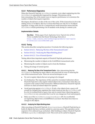 Oracle Application Server TopLink Best Practices


                    4.8.4.1 Performance Diagnostics
                    When the OracleAS TopLink UnitOfWork commits, every object registering into this
                    UnitOfWork is automatically inspected for changes. This process can be
                    time-consuming. One of the easiest ways to improve performance is to minimize the
                    number of objects that require inspection.
                    Developers should have an idea of the size of the cache. If this transaction involves the
                    editing of five or 10 objects, then try to ensure that there are only five or 10 objects
                    registered. A large cache size for a comparatively small transaction means that the
                    UnitOfWork will be performing a lot of needless work during it's commit cycle.

                    Implementation Details

                                See Also: White paper Oracle Application Server TopLink Unit of Work
                                Primer available from the Oracle Technology Network at
                                http://www.oracle.com/technology/products/ias/toplin
                                k/technical/unitOfWorkWP.pdf

                    4.8.4.2 Tuning
                    This section describes tuning best practices. It includes the following topics:
                    ■    Section 4.8.4.2.1, "Reducing The Size of the Transactional Cache"
                    ■    Section 4.8.4.2.2, "Analyzing the Object-Building phase"
                    ■    Section 4.8.4.2.3, "Use of Named Queries"
                    Tuning affects three important aspects of OracleAS TopLink performance:
                    ■    Minimizing the number of objects in the UnitOfWork transactional cache
                    ■    Minimizing the number of objects read in from the Database
                    ■    Taking advantage of named queries

                    4.8.4.2.1 Reducing The Size of the Transactional Cache After determining that the
                    UnitOfWork is checking too many objects, one must look for ways of reducing the
                    size of this transactional cache. There are several techniques to use:
                    ■    Try not to register objects that are not going to be changed
                    ■    Use Indirection. The importance of this cannot be overstated. Indirection allows
                         OracleAS TopLink to only register related objects into a transaction when they are
                         accessed in the context of that transaction. Without indirection, OracleAS TopLink
                         will have to check all related objects for updates.
                    ■    Avoid querying against a UnitOfWork. If only a few objects from a query will
                         actually be changed then registered the whole result set into the UnitOfWork will
                         be a lot of overhead (both at query time and at commit time). Querying against a
                         UnitOfWork is very convenient but it can be very dangerous if not used properly.
                    ■    Make use of the UnitOfWork unregisterObject API. It is worthwhile
                         un-registering objects from a UnitOfWork if you know that there have been no
                         changes to the objects.

                    4.8.4.2.2    Analyzing the Object-Building phase
                    After executing an OracleAS TopLink ObjectLevelQuery, OracleAS TopLink has to
                    build all objects that have not been cached in a previous query. This operation can be
                    expensive if it is allowed to go unchecked. After building an object, OracleAS TopLink
                    will throw a postBuild descriptor event. This event can be useful to diagnose


4-34 Oracle Application Server Best Practices Guide
 