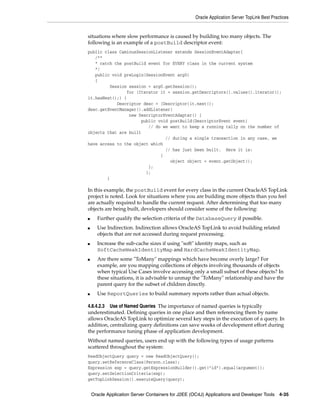 Oracle Application Server TopLink Best Practices


situations where slow performance is caused by building too many objects. The
following is an example of a postBuild descriptor event:
public class CaminusSessionListener extends SessionEventAdapter{
   /**
   * catch the postBuild event for EVERY class in the current system
   */
   public void preLogin(SessionEvent arg0)
   {
         Session session = arg0.getSession();
                for (Iterator it = session.getDescriptors().values().iterator();
it.hasNext();) {
            Descriptor desc = (Descriptor)it.next();
desc.getEventManager().addListener(
                 new DescriptorEventAdapter() {
                       public void postBuild(DescriptorEvent event)
                          // do we want to keep a running tally on the number of
objects that are built
                                 // during a single transaction in any case, we
have access to the object which
                                 // has just been built. Here it is:
                               {
                                   object object = event.getObject();
                          };
                         };
        }

In this example, the postBuild event for every class in the current OracleAS TopLink
project is noted. Look for situations where you are building more objects than you feel
are actually required to handle the current request. After determining that too many
objects are being built, developers should consider some of the following:
■     Further qualify the selection criteria of the DatabaseQuery if possible.
■     Use Indirection. Indirection allows OracleAS TopLink to avoid building related
      objects that are not accessed during request processing.
■     Increase the sub-cache sizes if using "soft" identity maps, such as
      SoftCacheWeakIdentityMap and HardCacheWeakIdentityMap.
■     Are there some "ToMany" mappings which have become overly large? For
      example, are you mapping collections of objects involving thousands of objects
      when typical Use Cases involve accessing only a small subset of these objects? In
      these situations, it is advisable to unmap the "ToMany" relationship and have the
      parent query for the subset of children directly.
■     Use ReportQueries to build summary reports rather than actual objects.

4.8.4.2.3 Use of Named Queries The importance of named queries is typically
underestimated. Defining queries in one place and then referencing them by name
allows OracleAS TopLink to optimize several key steps in the execution of a query. In
addition, centralizing query definitions can save weeks of development effort during
the performance tuning phase of application development.
Without named queries, users end up with the following types of usage patterns
scattered throughout the system:
ReadObjectQuery query = new ReadObjectQuery();
query.setReferenceClass(Person.class);
Expression exp = query.getExpressionBuilder().get("id").equal(argument));
query.setSelectionCriteria(exp);
getTopLinkSession().executeQuery(query);


    Oracle Application Server Containers for J2EE (OC4J) Applications and Developer Tools 4-35
 