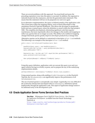 Oracle Application Server Forms Services Best Practices




                    There are several problems with this approach. You must build and parse the
                    preceding expression every time this query is executed. In addition, the argument is
                    statically bound into the expression, and into the generated select statement. This
                    means that this statement will have to be prepared over and over again.
                    In an alternative implementation, the query is defined outside of the application code.
                    This is best done within the mapping editors, such as Oracle JDeveloper or the
                    standalone OracleAS TopLink Workbench. This allows the developer to graphically
                    build and tune a named query where the definition is stored within the map (project)
                    XML. This simplifies development, eliminating significant code that requires
                    maintenance, but more importantly allows for changes to the models and mapping to
                    reflect any queries that are no longer accurate. This ability to be notified of mapping
                    changes that break queries greatly improves developer productivity at design time.
                    Alternative queries can be defined or customized in descriptor after-load methods.
                    The following is an example of the descriptor after-load method.
                    public static void afterLoad(ClassDescriptor desc)
                    {
                       ReadObjectQuery query = new ReadObjectQuery();
                       ExpressionBuilder builder = query.getExpressionBuilder();
                       query.addArgument("ARG");

                        Expression exp = builder.get("id").equal(builder.getParameter("ARG"));
                        query.setSelectionCriteria(exp);

                        desc.getQueryManager().addQuery("findByArg",query);
                    }


                    Using this query definition, application code can execute this query over and over
                    again without having to re-build, re-parse, and re-prepare the any of the underlying
                    implementation details.
                    getTopLinkSession().executeQuery("findByArg".Person.class,argument);

                    Using named queries, along with enabling bindAllParameters in the OracleAS
                    TopLink, the DatabaseLogin can significantly improve the performance of all
                    DatabaseQueries.
                    The use of named queries is conceptually very simple. Logistically, it is very difficult if
                    the system has already been developed with DatabaseQuery definitions spread
                    haphazardly through the application code. This aspect of application design needs to
                    be addressed early in the development cycle.


4.9 Oracle Application Server Forms Services Best Practices
                              See Also: Whitepaper Oracle 10gR2AS Forms Services - Best Practices
                              for Application Development available from the Oracle Technology
                              Network at
                              http://www.oracle.com/technology/products/forms/pdf/
                              bestpractices10gr2.pdf




4-36 Oracle Application Server Best Practices Guide
 