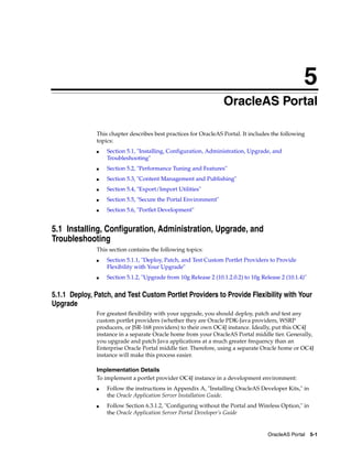 5
                                                                 OracleAS Portal

              This chapter describes best practices for OracleAS Portal. It includes the following
              topics:
              ■   Section 5.1, "Installing, Configuration, Administration, Upgrade, and
                  Troubleshooting"
              ■   Section 5.2, "Performance Tuning and Features"
              ■   Section 5.3, "Content Management and Publishing"
              ■   Section 5.4, "Export/Import Utilities"
              ■   Section 5.5, "Secure the Portal Environment"
              ■   Section 5.6, "Portlet Development"


5.1 Installing, Configuration, Administration, Upgrade, and
Troubleshooting
              This section contains the following topics:
              ■   Section 5.1.1, "Deploy, Patch, and Test Custom Portlet Providers to Provide
                  Flexibility with Your Upgrade"
              ■   Section 5.1.2, "Upgrade from 10g Release 2 (10.1.2.0.2) to 10g Release 2 (10.1.4)"


5.1.1 Deploy, Patch, and Test Custom Portlet Providers to Provide Flexibility with Your
Upgrade
              For greatest flexibility with your upgrade, you should deploy, patch and test any
              custom portlet providers (whether they are Oracle PDK-Java providers, WSRP
              producers, or JSR-168 providers) to their own OC4J instance. Ideally, put this OC4J
              instance in a separate Oracle home from your OracleAS Portal middle tier. Generally,
              you upgrade and patch Java applications at a much greater frequency than an
              Enterprise Oracle Portal middle tier. Therefore, using a separate Oracle home or OC4J
              instance will make this process easier.

              Implementation Details
              To implement a portlet provider OC4J instance in a development environment:
              ■   Follow the instructions in Appendix A, "Installing OracleAS Developer Kits," in
                  the Oracle Application Server Installation Guide.
              ■   Follow Section 6.3.1.2, "Configuring without the Portal and Wireless Option," in
                  the Oracle Application Server Portal Developer’s Guide


                                                                                    OracleAS Portal 5-1
 