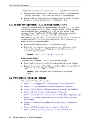 Performance Tuning and Features


                   To implement a portlet provider OC4J instance in a test or production environment:
                   ■    Follow the instructions to install a J2EE and Web Cache middle tier in Chapter 7,
                        "Installing Middle Tiers," in the Oracle Application Server Installation Guide.
                   ■    Follow Section 6.3, "Configuring Your Application Server to Run JPS-Compliant
                        Portlets," in the Oracle Application Server Portal Developer’s Guide


5.1.2 Upgrade from 10g Release 2 (10.1.2.0.2) to 10g Release 2 (10.1.4)
                   The default installation of Oracle Application Server 10g Release 2 (10.1.2.0.2) Portal
                   and Wireless instance includes an OracleAS Portal 10g Release 2 (10.1.2.0.2) instance.
                   Oracle Application Server 10g Release 2 (10.1.2.0.2) also ships with the Oracle
                   Application Server Portal Upgrade CD-ROM, which enables you to upgrade the
                   OracleAS Portal Repository from release 10.1.2.0.2 to release 10.1.4.
                   OracleAS Portal 10g Release 2 (10.1.4) represents a major step forward in the evolution
                   of OracleAS Portal and as such, will provide significant value to customers. Key
                   themes for this upgrade release include:
                   ■    Comprehensive Fusion capabilities for better business agility
                   ■    Unleash the power of portal content management and publishing, as well as
                        enable sophisticated, flexible and highly performant architectures, and
                        out-of-the-box portal solutions

                            See Also:   http://portalcenter.oracle.com

                   Implementation Details
                   To upgrade from 10g Release 2 (10.1.2.0.2) to 10g Release 2 (10.1.4):
                   ■    Install Oracle Application Server 10g Release 2 (10.1.2.0.2) Portal and Wireless.
                   ■    Upgrade the repository to OracleAS Portal 10g Release 2 (10.1.4) using the Oracle
                        Application Server Portal Upgrade CD-ROM.

                            See Also: Oracle Application Server Portal Installation and Upgrade
                            Guide


5.2 Performance Tuning and Features
                   This section contains the following topics:
                   ■    Section 5.2.1, "Use Appropriate Caching Strategy to Improve Performance"
                   ■    Section 5.2.2, "Use Providers Judiciously to Improve Portal Performance"
                   ■    Section 5.2.3, "Use Parallel Page Engine to Improve Availability and Scalability"
                   ■    Section 5.2.4, "Scale OracleAS Portal to Optimize Performance"
                   ■    Section 5.2.5, "Use Repository Services to Remove the Need for mod_plsql Tuning"
                   ■    Section 5.2.6, "Leverage Web Provider Session Caching to Improve the Portlet
                        Cache-hit Rate"
                   ■    Section 5.2.7, "Increase Perceived Execution Speed to Improve Performance of
                        Portlets"
                   ■    Section 5.2.8, "Reduce Page Complexity to Improve Cacheability"
                   ■    Section 5.2.9, "Measure Tuning Effectiveness to Improve Performance"



5-2 Oracle Application Server Best Practices Guide
 