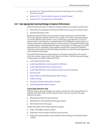 Performance Tuning and Features


             ■   Section 5.2.10, "Manage Portlet Execution For Each Page to Prevent Portal
                 Slow-Down Issues"
             ■   Section 5.2.11, "Prune Content to Improve Content Cleanup"
             ■   Section 5.2.12, "Use Search Keys to Invalidate"


5.2.1 Use Appropriate Caching Strategy to Improve Performance
             OracleAS Portal provides two different caching mechanisms to improve performance:
             ■   Out-of-the-box integration with OracleAS Web Cache using an in-memory cache
             ■   Persistent file-based cache
             By default, OracleAS Portal issues dynamic caching instructions to OracleAS Web
             Cache, permitting the default content, such as pages, to be cached. The page designer
             can use the different cache options, such as whole page, page definition, or none, to
             ensure that the correct balance is maintained between enabling the speedy delivery of
             cached content and avoiding the delivery of stale content. It is important that the page
             or portlet designer understand that the degree of dynamism of a Web page is inversely
             proportional to its cacheability. Page designers should fully understand validation,
             expiration, and invalidation-based caching so that they can select the most appropriate
             cache method for their pages.
             OracleAS Portal enables the page designer to cache page and portlets at the system
             level, thus storing a single copy of each object for all users. The following are the page
             caching options available in OracleAS Portal:
             ■   Cache Page Definition Only
             ■   Cache Page Definition And Content For [ ] Minutes
             ■   Cache Page Definition Only at System Level
             ■   Cache Page Definition And Content at System Level for [ ] Minutes
             ■   Do Not Cache
             ■   Page Portlets Cached Independently (New Feature)
             ■   Portlet Caching
             ■   Declarative Portlet Caching (New Feature)
             ■   Partial Page Refresh (New Feature)

             Cache Page Definition Only
             With this option, the page designer can create a cached copy of the page definition in
             bothOracleAS Web Cache and the OracleAS Portal cache for each user. The page
             definition includes:
             ■   Metadata describing the page structure
             ■   Identification of the portlets that the page contains
             ■   Style information for the page
             Choose this option for the following types of pages:
             ■   Pages with highly dynamic content
             ■   Pages that contain portlets with short expiry periods
             ■   Pages that contain portlets using validation-based caching or invalidation-based
                 caching


                                                                                    OracleAS Portal 5-3
 
