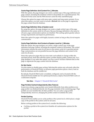 Performance Tuning and Features


                   Cache Page Definition And Content For [ ] Minutes
                   With this option, the page designer can create a cached copy of the page definition and
                   page content, including the rendered content of all portlets, for a specified period. The
                   OracleAS Portal cache and the Web browser cache the fully assembled page.
                   Choose this option for pages with more static content and long expiry periods. If you
                   select this option, you may want to include a Refresh link on the page to regenerate
                   the page content from the database.

                   Cache Page Definition Only at System Level
                   By using this option, the page designer can create a single cached copy of the page
                   definition in the system cache for all users. Because the page definition is the same for
                   all users, page customization options are disabled. This caching option greatly reduces
                   storage requirements and improves performance.
                   Select this option for pages with highly dynamic content as long as they do not require
                   customization.

                   Cache Page Definition And Content at System Level for [ ] Minutes
                   With this option, the page designer can create a single cached copy of the page
                   definition and page content, including the rendered content of all portlets. The cached
                   information remains the same for all users in the system cache for a specified period.
                   Page customizations are not possible because the page definition and content is the
                   same for all users.
                   Select this option for pages that are more static and unlikely to change within the
                   specified period. Note that with this option, portlets display public content only. As a
                   page designer, if you select this option, you may want to include a Refresh link on the
                   page to regenerate the page content from the database.

                   Do Not Cache
                   Use this option to disable page caching. Selecting this option may adversely affect the
                   performance of OracleAS Portal, as dynamic page generation places a heavy load on
                   both the database and the middle tier.
                   By default, OracleAS Web Cache is installed, configured, and co-located with the
                   OracleAS Portal middle tier. For optimal performance, deploy OracleAS Web Cache on
                   a dedicated computer.

                            See Also:   Chapter 7, "OracleAS Web Cache"

                   Page Portlets Cached Independently (New Feature)
                   In previous releases, page portlets were treated differently from other portlets-every
                   page portlet was flattened directly into the page metadata of the containing page. Page
                   portlets are now handled like all other portlets. You can cache a page portlet
                   independently; however, changing the portlet content invalidates the cache..

                   Portlet Caching
                   OracleAS Portal enables you to cache portlets at the system level, which places a single
                   copy of the portlet in the system cache for all users.
                   Before caching portlets at the system level, consider the following:
                   ■    Caching a portlet at the system level disables all customization options for the
                        portlet.




5-4 Oracle Application Server Best Practices Guide
 