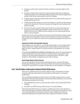 Performance Tuning and Features


              ■   Caching a portlet at the system level does not enforce access privileges for the
                  portlet.
              ■   Caching a portlet at the system level means that only public data is displayed.
                  Therefore, portlets such as the Recent Objects portlet or the External Applications
                  portlet, which do not contain public data, do not display.
              ■   Caching a page containing a portlet at the system level caches both the page and
                  portlet at the system level.
              ■   A Web provider that specifies system-level caching for a portlet sets the portlet to
                  cache at the system level. You have the option to change the cache setting for the
                  portlet manually.
              ■   If you do not cache a portlet at the system level, but you place the portlet on a
                  page that caches both the page definition and the content, then you cache the
                  portlet at the user level. With user-level caching, you can customize portlet and
                  enforce access privileges.
              In summary, do not cache a portlet at the system level if that portlet includes sensitive
              data or other information that you do not want to display to all users. Examples of
              content that may be suitable for system-level caching include page banners and news
              portlets.

              Declarative Portlet Caching (New Feature)
              Page designers can now define or override the caching policy of any portlet instance
              using a new feature. Simply navigating to the instance options for the portlet on a
              page will allow a page designer to override or specify caching options for a portlet
              instance.
              Using the Force Portlet to be cached for N minutes option allows the page designer to
              ensure that the portal will cache a portlet for a period of time using expiry based
              caching. Even if the portlet implements no caching this feature will allow a page
              designer or administrator to implement some form of caching.

              Partial Page Refresh (New Feature)
              You can set a portlet to refresh without refreshing the entire contents of the page.
              Partial page refreshing prevents unnecessary client-side requests and also improves
              the page viewing experience as pages no longer flash as they disappear and reappear.


5.2.2 Use Providers Judiciously to Improve Portal Performance
              There are two different types of providers, Web providers and database providers.
              Using the right type of provider for your portlets can help improve your portal
              performance.
              You can implement database providers in Java or PL/SQL, which execute as stored
              procedures within the Oracle database. The OracleAS Portal middle tier communicates
              with database providers in two ways:
              ■   Through Repository Services, if the provider resides in the local OracleAS Portal
                  database
              ■   By SOAP over HTTP, if the provider resides in a remote database
              Note that OracleAS Portal does not restrict a portlet that executes in the database in
              terms of functionality, as database facilities allow for external communication in many
              ways, including HTTP connections to external content. Database providers are
              particularly appropriate for portlets that require significant interaction with the



                                                                                    OracleAS Portal 5-5
 