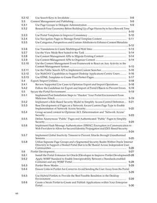 5.2.12     Use Search Keys to Invalidate............................................................................................ 5-8
       5.3    Content Management and Publishing ..................................................................................... 5-9
       5.3.1      Use Page Groups to Delegate Administration ................................................................ 5-9
       5.3.2      Research Your Taxonomy Before Building Up a Page Hierarchy to Save Rework Time
                   .............................................................................................................................................. 5-10
       5.3.3      Use Portal Templates to Improve Consistency ............................................................ 5-10
       5.3.4      Use Navigation Pages to Manage Portal Template Content ...................................... 5-11
       5.3.5      Use Categories, Perspectives and Custom Attributes to Enhance Content Metadata
                  .................................................................................................................................. 5-12
       5.3.6      Use Translations to Create Multilingual Web Sites ..................................................... 5-13
       5.3.7      Use the View Mode Best Suited to the Task ................................................................. 5-14
       5.3.8      Use Content Management APIs to Migrate Existing Content ................................... 5-14
       5.3.9      Use Content Management APIs to Organize Content ................................................ 5-14
       5.3.10     Use the Content Management Event Framework to React on Any Activity in the
                  Content Management System ......................................................................................... 5-15
       5.3.11     Use the Public Search API to Implement Custom Searches ....................................... 5-16
       5.3.12     Use WebDAV Capabilities to Support Desktop Applications Centric Users .......... 5-16
       5.3.13     Use HTML Templates to Create Pixel-Perfect Pages................................................... 5-17
       5.4    Export/Import Utilities........................................................................................................... 5-18
       5.4.1      Review Supported Use Cases to Optimize Export and Import Operations ............ 5-18
       5.4.2      Follow the Guidelines for Export and Import of Portal Objects to Prevent Errors. 5-19
       5.5    Secure the Portal Environment .............................................................................................. 5-19
       5.5.1      Implement Post Installation Steps to "Harden" Your Portal Environment From
                  Malicious Attack ............................................................................................................... 5-19
       5.5.2      Implement a Role-Based Security Model to Simplify Access Control Definition ... 5-21
       5.5.3      Base Development of Pages on a Network Aware Custom Page Type to Enable
                  Implementation of Network Access Security ............................................................... 5-22
       5.5.4      Group secured content to Optimize ACL Determination and "Network Access"
                  Security............................................................................................................................... 5-23
       5.5.5      Define Anonymous "Public" Pages and Authenticated "Public" Pages to Simplify
                  Security............................................................................................................................... 5-24
       5.5.6      Implement Hash Message Authentication (HMAC) Encryption in Communication to
                  Web Providers to Allow for Secured Identity Propagation and J2EE-Based Security
                  .................................................................................................................................. 5-24
       5.5.7      Implement Global Inactivity Timeout to Prevent Attacks through Unauthorized
                  Sessions .............................................................................................................................. 5-25
       5.5.8      Utilize Separate Page Groups and a Segmented Security Realm Within Oracle Internet
                  Directory to Support a Hosted Portal that is to Be Shared Across Independent User
                  Communities ..................................................................................................................... 5-26
       5.6    Portlet Development................................................................................................................ 5-27
       5.6.1      Install the Portal Extension for Oracle JDeveloper to Improve Portlet Development5-28
       5.6.2      Apply WSRP Standard to Enable Interoperability Between a Standards-enabled
                  Container and any WSRP Portal .................................................................................... 5-28
       5.6.3      Portlet Show Modes ......................................................................................................... 5-29
       5.6.4      Ensure Links in Portlet Are Correct to Avoid Sending the User Away from the Portal
                   ............................................................................................................................................... 5-29
       5.6.5      Use Hybrid Portlets to Provide the Best Possible Rendition in the Desktop
                  Environment ...................................................................................................................... 5-29
       5.6.6      Create a Struts Portlet to Create and Publish Applications within Your Enterprise
                  Portal................................................................................................................................... 5-30


viii
 