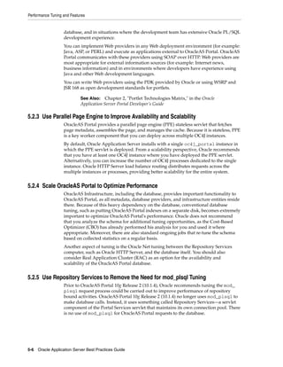 Performance Tuning and Features


                   database, and in situations where the development team has extensive Oracle PL/SQL
                   development experience.
                   You can implement Web providers in any Web deployment environment (for example:
                   Java, ASP, or PERL) and execute as applications external to OracleAS Portal. OracleAS
                   Portal communicates with these providers using SOAP over HTTP. Web providers are
                   most appropriate for external information sources (for example: Internet news,
                   business information) and in environments where developers have experience using
                   Java and other Web development languages.
                   You can write Web providers using the PDK provided by Oracle or using WSRP and
                   JSR 168 as open development standards for portlets.

                            See Also: Chapter 2, "Portlet Technologies Matrix," in the Oracle
                            Application Server Portal Developer’s Guide

5.2.3 Use Parallel Page Engine to Improve Availability and Scalability
                   OracleAS Portal provides a parallel page engine (PPE) stateless servlet that fetches
                   page metadata, assembles the page, and manages the cache. Because it is stateless, PPE
                   is a key worker component that you can deploy across multiple OC4J instances.
                   By default, Oracle Application Server installs with a single oc4j_portal instance in
                   which the PPE servlet is deployed. From a scalability perspective, Oracle recommends
                   that you have at least one OC4J instance where you have deployed the PPE servlet.
                   Alternatively, you can increase the number of OC4J processes dedicated to the single
                   instance. Oracle HTTP Server load balance routing distributes requests across the
                   multiple instances or processes, providing better scalability for the entire system.


5.2.4 Scale OracleAS Portal to Optimize Performance
                   OracleAS Infrastructure, including the database, provides important functionality to
                   OracleAS Portal, as all metadata, database providers, and infrastructure entities reside
                   there. Because of this heavy dependency on the database, conventional database
                   tuning, such as putting OracleAS Portal indexes on a separate disk, becomes extremely
                   important to optimize OracleAS Portal's performance. Oracle does not recommend
                   that you analyze the schema for additional tuning opportunities, as the Cost-Based
                   Optimizer (CBO) has already performed his analysis for you and used it where
                   appropriate. Moreover, there are also standard ongoing jobs that re-tune the schema
                   based on collected statistics on a regular basis.
                   Another aspect of tuning is the Oracle Net tuning between the Repository Services
                   computer, such as Oracle HTTP Server, and the database itself. You should also
                   consider Real Application Cluster (RAC) as an option for the availability and
                   scalability of the OracleAS Portal database.


5.2.5 Use Repository Services to Remove the Need for mod_plsql Tuning
                   Prior to OracleAS Portal 10g Release 2 (10.1.4), Oracle recommends tuning the mod_
                   plsql request process could be carried out to improve performance of repository
                   bound activities. OracleAS Portal 10g Release 2 (10.1.4) no longer uses mod_plsql to
                   make database calls. Instead, it uses something called Repository Services—a servlet
                   component of the Portal Services servlet that maintains its own connection pool. There
                   is no use of mod_plsql for OracleAS Portal requests to the database.




5-6 Oracle Application Server Best Practices Guide
 