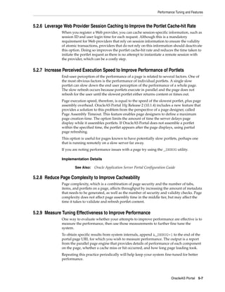 Performance Tuning and Features



5.2.6 Leverage Web Provider Session Caching to Improve the Portlet Cache-hit Rate
              When you register a Web provider, you can cache session-specific information, such as
              session ID and user login time for each request. Although this is a mandatory
              requirement for Web providers that rely on session information to ensure the validity
              of atomic transactions, providers that do not rely on this information should deactivate
              this option. Doing so improves the portlet cache-hit rate and reduces the time taken to
              initiate the portlet request as there is no attempt to instantiate a remote session with
              the provider, which can be a costly step.


5.2.7 Increase Perceived Execution Speed to Improve Performance of Portlets
              End-user perception of the performance of a page is related to several factors. One of
              the most obvious factors is the performance of individual portlets. A single slow
              portlet can slow down the end user perception of the performance of a whole page.
              The slow refresh occurs because portlets execute in parallel and the page does not
              refresh for the user until the slowest portlet either returns content or times out.
              Page execution speed, therefore, is equal to the speed of the slowest portlet, plus page
              assembly overhead. OracleAS Portal 10g Release 2 (10.1.4) includes a new feature that
              provides a solution to this problem from the perspective of a page designer, called
              Page Assembly Timeout. This feature enables page designers to define a maximum
              page creation time. The option limits the amount of time the server delays page
              display while it assembles portlets. If OracleAS Portal does not assemble a portlet
              within the specified time, the portlet appears after the page displays, using partial
              page refreshing.
              This option is useful for pages known to have potentially slow portlets, perhaps one
              that is running remotely on a slow server far away.
              If you are noting performance issues with a page try using the _DEBUG utility.

              Implementation Details

                      See Also:   Oracle Application Server Portal Configuration Guide

5.2.8 Reduce Page Complexity to Improve Cacheability
              Page complexity, which is a combination of page security and the number of tabs,
              items, and portlets on a page, affects throughput by increasing the amount of metadata
              that needs to be generated, as well as the number of security and validity checks. Page
              complexity does not affect page assembly time in the middle tier, but may affect the
              time it takes to validate and refresh portlet content.


5.2.9 Measure Tuning Effectiveness to Improve Performance
              One way to evaluate whether your attempts to improve performance are effective is to
              measure the performance, then use those measurements to further fine tune the
              system.
              To obtain specific results from system internals, append &_DEBUG=1 to the end of the
              portal page URL for which you wish to measure performance. The output is a report
              from the parallel page engine that provides details of performance of each component
              on the page, whether a cache miss or hit occurred, and how long page loading took.
              Repeating this practice periodically will help keep your system fine-tuned for better
              performance.




                                                                                   OracleAS Portal 5-7
 