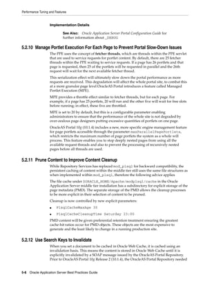 Performance Tuning and Features


                   Implementation Details

                            See Also: Oracle Application Server Portal Configuration Guide for
                            further information about _DEBUG

5.2.10 Manage Portlet Execution For Each Page to Prevent Portal Slow-Down Issues
                   The PPE uses the concept of fetcher threads, which are threads within the PPE servlet
                   that are used to service requests for portlet content. By default, there are 25 fetcher
                   threads within the PPE waiting to service requests. If a page has 26 portlets and that
                   page is requested, then 25 of the portlets will be requested in parallel and the 26th
                   request will wait for the next available fetcher thread.
                   This serialization effect will ultimately slow down the portal performance as more
                   requests are received. This degradation will affect the whole portal site, to combat this
                   at a more granular page level OracleAS Portal introduces a feature called Managed
                   Portlet Execution (MPE).
                   MPE provides a throttle effect similar to fetcher threads, but for each page. For
                   example, if a page has 25 portlets, 20 will run and the other five will wait for free slots
                   before running; in effect, these five are throttled.
                   MPE is set to 20 by default, but this is a configurable parameter enabling
                   administrators to ensure that the performance of the whole site is not degraded by
                   over-zealous page designers putting excessive quantities of portlets on one page.
                   OracleAS Portal 10g (10.1.4) includes a new, more specific engine management feature
                   for page portlets accessible through the parameter maxParallelPagePortlets,
                   which restricts the maximum number of page portlets the system as a whole will
                   process. This feature enables you to stop deeply nested pages from using all the
                   available request threads and also to prevent the processing of recursively nested
                   pages before all threads are used.


5.2.11 Prune Content to Improve Content Cleanup
                   While Repository Services has replaced mod_plsql for backward compatibility, the
                   persistent caching of content within the middle tier still uses the same file structures as
                   when implemented within mod_plsql, therefore the following advice applies
                   The file cache under $ORACLE_HOME/Apache/modplsql/cache in the Oracle
                   Application Server middle tier installation has a subdirectory for explicit storage of the
                   page metadata (PMD). The separate storage of the PMD allows the cleanup processes
                   to be more explicit in their selection of content to be pruned.
                   Cleanup is now controlled by new explicit parameters:
                   ■    PlsqlCacheMaxAge 30
                   ■    PlsqlCacheCleanupTime Saturday 23:00
                   PMD content will be given preferential retention treatment ensuring the greatest
                   cache-hit ratios occur for PMD objects. These objects are the most expensive to
                   generate and the least likely to change in a running production site.


5.2.12 Use Search Keys to Invalidate
                   When you set a document to be cached in Oracle Web Cache, it is cached using an
                   invalidation basis. This means the content is stored in Oracle Web Cache until it is
                   explicitly invalidated by a SOAP message issued by the OracleAS Portal Repository.
                   Prior to OracleAS Portal 10g Release 2 (10.1.4), the OracleAS Portal Repository needed


5-8 Oracle Application Server Best Practices Guide
 