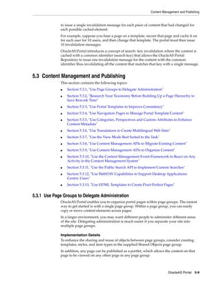 Content Management and Publishing


              to issue a single invalidation message for each piece of content that had changed for
              each possible cached element.
              For example, suppose you base a page on a template, secure that page and cache it on
              for each user for 10 users, and then change that template. The portal must then issue
              10 invalidation messages.
              OracleAS Portal introduces a concept of search- key invalidation where the content is
              cached with a common identifier (search key) that allows the OracleAS Portal
              Repository to issue one invalidation message for the content with the common
              identifier thus invalidating all the content that matches that key with a single message.


5.3 Content Management and Publishing
              This section contains the following topics:
              ■   Section 5.3.1, "Use Page Groups to Delegate Administration"
              ■   Section 5.3.2, "Research Your Taxonomy Before Building Up a Page Hierarchy to
                  Save Rework Time"
              ■   Section 5.3.3, "Use Portal Templates to Improve Consistency"
              ■   Section 5.3.4, "Use Navigation Pages to Manage Portal Template Content"
              ■   Section 5.3.5, "Use Categories, Perspectives and Custom Attributes to Enhance
                  Content Metadata"
              ■   Section 5.3.6, "Use Translations to Create Multilingual Web Sites"
              ■   Section 5.3.7, "Use the View Mode Best Suited to the Task"
              ■   Section 5.3.8, "Use Content Management APIs to Migrate Existing Content"
              ■   Section 5.3.9, "Use Content Management APIs to Organize Content"
              ■   Section 5.3.10, "Use the Content Management Event Framework to React on Any
                  Activity in the Content Management System"
              ■   Section 5.3.11, "Use the Public Search API to Implement Custom Searches"
              ■   Section 5.3.12, "Use WebDAV Capabilities to Support Desktop Applications
                  Centric Users"
              ■   Section 5.3.13, "Use HTML Templates to Create Pixel-Perfect Pages"


5.3.1 Use Page Groups to Delegate Administration
              OracleAS Portal enables you to organize portal pages within page groups. The easiest
              way to get started is with a single page group. Within a page group, you can easily
              copy or move content elements across pages.
              In a larger environment, you may want different people to administer different areas
              of the site. Delegating administration is much easier if you separate your site into
              multiple page groups.

              Implementation Details
              To enhance the sharing and reuse of objects between page groups, consider creating
              templates, styles, and item types in the supplied Shared Objects page group.
              In addition, any page can be published as a portlet, which allows the content on that
              page to be viewed on any other page in any page group.



                                                                                   OracleAS Portal 5-9
 