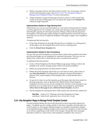 Content Management and Publishing


              ■   Define your page structure and add common content. You can manage common
                  content with navigation pages. (See Section 5.3.4, "Use Navigation Pages to
                  Manage Portal Template Content" for more information.)
              ■   Assign templates to pages during page creation in step two of the Create Page
                  wizard, or for pre-existing pages you can specify the usage in the Template tab
                  within the Page Properties.

              Implementation Details for Page Starting Point
              Alternatively, you can use a portal template as a convenient starting point for creating
              a custom page layout. For example, you could create the page using a template (thus
              inheriting the page layout and region property settings), disassociate the page from
              the template, and make page unique changes to region properties and layout. Keep in
              mind that you can always re-apply the template to the page or apply a new template if
              required.
              To implement this best practice:
              ■   In the Page Properties for the page that should use a template as a starting point,
                  set the page to use the template that will be used as a starting point..
              ■   Click the Detach From Template link.

              Implementation Details for Item Consistency
              You can also use portal templates to surround item content with consistent decoration
              just like portal pages can use templates for consistent decoration. This way, you can
              display item content that is called directly with a consistent look and feel.
              To implement this best practice:
              ■   Create a Portal Template in the Shared Objects page group. Doing so allows the
                  template to be used by all page groups within your portal installation.
              ■   Define your page structure and add common content.
              ■   Within the Portal Template region that you want items to show, add an item of
                  type Item Placeholder. Choosing default content for the Item Placeholder is
                  optional. This content displays if the template URL is called directly from a
                  browser.
              ■   To specify for items to use this template, go to the page where the items reside. In
                  the page properties, click on the Items tab. Within the the Portal Template
                  Assignment section you can choose a template for all items on the the page to use.
                  If desired, you can enable items to choose their own template by checking the
                  Allow items on this page to use a different Portal Template checkbox.
              ■   Test the template by entering the Item's URL directly into the browser address bar.

                      See Also: Section 13.2, "Working with Portal Templates for Pages
                      and Items," in the Oracle Application Server Portal User’s Guide

5.3.4 Use Navigation Pages to Manage Portal Template Content
              A portal template defines the layout (the placement of item and portlet regions) for
              pages. A template can also contain content, in the form of portlets and items that you
              want to appear on all its pages. Making changes to a template immediately displays
              on its dependent pages. Making changes to the content on a template can take minutes
              or even hours, depending on the extent of the changes. During this time, the pages
              themselves will be in a state of flux as the template is modified. This can have a



                                                                                  OracleAS Portal 5-11
 