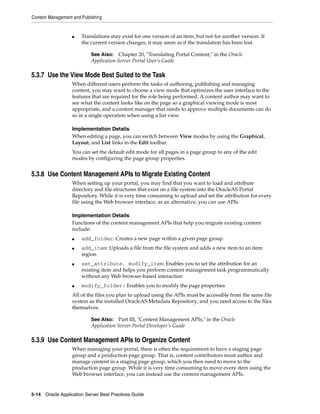 Content Management and Publishing


                   ■   Translations may exist for one version of an item, but not for another version. If
                       the current version changes, it may seem as if the translation has been lost.

                           See Also: Chapter 20, "Translating Portal Content," in the Oracle
                           Application Server Portal User’s Guide

5.3.7 Use the View Mode Best Suited to the Task
                   When different users perform the tasks of authoring, publishing and managing
                   content, you may want to choose a view mode that optimizes the user interface to the
                   features that are required for the role being performed. A content author may want to
                   see what the content looks like on the page so a graphical viewing mode is most
                   appropriate, and a content manager that needs to approve multiple documents can do
                   so in a single operation when using a list view.

                   Implementation Details
                   When editing a page, you can switch between View modes by using the Graphical,
                   Layout, and List links in the Edit toolbar.
                   You can set the default edit mode for all pages in a page group to any of the edit
                   modes by configuring the page group properties.


5.3.8 Use Content Management APIs to Migrate Existing Content
                   When setting up your portal, you may find that you want to load and attribute
                   directory and file structures that exist on a file system into the OracleAS Portal
                   Repository. While it is very time consuming to upload and set the attribution for every
                   file using the Web browser interface, as an alternative, you can use APIs.

                   Implementation Details
                   Functions of the content management APIs that help you migrate existing content
                   include:
                   ■   add_folder: Creates a new page within a given page group
                   ■   add_item: Uploads a file from the file system and adds a new item to an item
                       region
                   ■   set_attribute, modify_item: Enables you to set the attribution for an
                       existing item and helps you perform content management task programmatically
                       without any Web browser-based interaction
                   ■   modify_folder: Enables you to modify the page properties
                   All of the files you plan to upload using the APIs must be accessible from the same file
                   system as the installed OracleAS Metadata Repository, and you need access to the files
                   themselves.

                           See Also: Part III, "Content Management APIs," in the Oracle
                           Application Server Portal Developer’s Guide

5.3.9 Use Content Management APIs to Organize Content
                   When managing your portal, there is often the requirement to have a staging page
                   group and a production page group. That is, content contributors must author and
                   manage content in a staging page group, which you then need to move to the
                   production page group. While it is very time consuming to move every item using the
                   Web browser interface, you can instead use the content management APIs.


5-14 Oracle Application Server Best Practices Guide
 