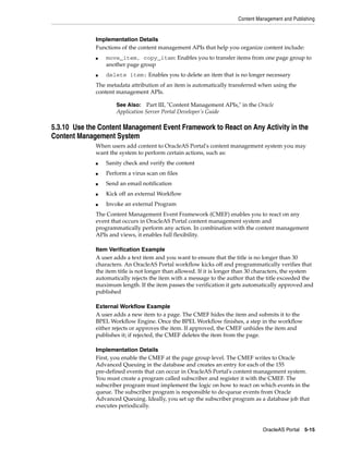 Content Management and Publishing


              Implementation Details
              Functions of the content management APIs that help you organize content include:
              ■   move_item, copy_item: Enables you to transfer items from one page group to
                  another page group
              ■   delete item: Enables you to delete an item that is no longer necessary
              The metadata attribution of an item is automatically transferred when using the
              content management APIs.

                      See Also: Part III, "Content Management APIs," in the Oracle
                      Application Server Portal Developer’s Guide

5.3.10 Use the Content Management Event Framework to React on Any Activity in the
Content Management System
              When users add content to OracleAS Portal's content management system you may
              want the system to perform certain actions, such as:
              ■   Sanity check and verify the content
              ■   Perform a virus scan on files
              ■   Send an email notification
              ■   Kick off an external Workflow
              ■   Invoke an external Program
              The Content Management Event Framework (CMEF) enables you to react on any
              event that occurs in OracleAS Portal content management system and
              programmatically perform any action. In combination with the content management
              APIs and views, it enables full flexibility.

              Item Verification Example
              A user adds a text item and you want to ensure that the title is no longer than 30
              characters. An OracleAS Portal workflow kicks off and programmatically verifies that
              the item title is not longer than allowed. If it is longer than 30 characters, the system
              automatically rejects the item with a message to the author that the title exceeded the
              maximum length. If the item passes the verification it gets automatically approved and
              published

              External Workflow Example
              A user adds a new item to a page. The CMEF hides the item and submits it to the
              BPEL Workflow Engine. Once the BPEL Workflow finishes, a step in the workflow
              either rejects or approves the item. If approved, the CMEF unhides the item and
              publishes it; if rejected, the CMEF deletes the item from the page.

              Implementation Details
              First, you enable the CMEF at the page group level. The CMEF writes to Oracle
              Advanced Queuing in the database and creates an entry for each of the 155
              pre-defined events that can occur in OracleAS Portal's content management system.
              You must create a program called subscriber and register it with the CMEF. The
              subscriber program must implement the logic on how to react on which events in the
              queue. The subscriber program is responsible to de-queue events from Oracle
              Advanced Queuing. Ideally, you set up the subscriber program as a database job that
              executes periodically.



                                                                                  OracleAS Portal 5-15
 