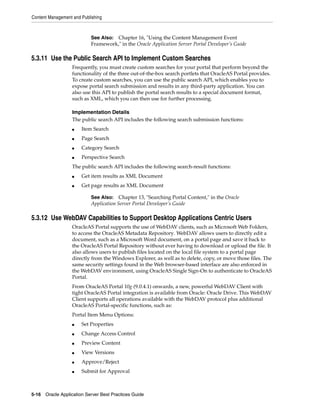 Content Management and Publishing



                           See Also: Chapter 16, "Using the Content Management Event
                           Framework," in the Oracle Application Server Portal Developer’s Guide

5.3.11 Use the Public Search API to Implement Custom Searches
                   Frequently, you must create custom searches for your portal that perform beyond the
                   functionality of the three out-of-the-box search portlets that OracleAS Portal provides.
                   To create custom searches, you can use the public search API, which enables you to
                   expose portal search submission and results in any third-party application. You can
                   also use this API to publish the portal search results to a special document format,
                   such as XML, which you can then use for further processing.

                   Implementation Details
                   The public search API includes the following search submission functions:
                   ■   Item Search
                   ■   Page Search
                   ■   Category Search
                   ■   Perspective Search
                   The public search API includes the following search-result functions:
                   ■   Get item results as XML Document
                   ■   Get page results as XML Document

                           See Also:    Chapter 13, "Searching Portal Content," in the Oracle
                           Application Server Portal Developer’s Guide

5.3.12 Use WebDAV Capabilities to Support Desktop Applications Centric Users
                   OracleAS Portal supports the use of WebDAV clients, such as Microsoft Web Folders,
                   to access the OracleAS Metadata Repository. WebDAV allows users to directly edit a
                   document, such as a Microsoft Word document, on a portal page and save it back to
                   the OracleAS Portal Repository without ever having to download or upload the file. It
                   also allows users to publish files located on the local file system to a portal page
                   directly from the Windows Explorer, as well as to delete, copy, or move those files. The
                   same security settings found in the Web browser-based interface are also enforced in
                   the WebDAV environment, using OracleAS Single Sign-On to authenticate to OracleAS
                   Portal.
                   From OracleAS Portal 10g (9.0.4.1) onwards, a new, powerful WebDAV Client with
                   tight OracleAS Portal integration is available from Oracle: Oracle Drive. This WebDAV
                   Client supports all operations available with the WebDAV protocol plus additional
                   OracleAS Portal-specific functions, such as:
                   Portal Item Menu Options:
                   ■   Set Properties
                   ■   Change Access Control
                   ■   Preview Content
                   ■   View Versions
                   ■   Approve/Reject
                   ■   Submit for Approval



5-16 Oracle Application Server Best Practices Guide
 
