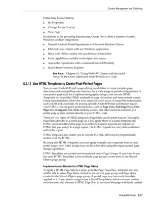 Content Management and Publishing


              Portal Page Menu Options:
              ■   Set Properties
              ■   Change Access Control
              ■   View Page
              In addition to the preceding functionality, Oracle Drive offers a number of useful
              Windows desktop integrations:
              ■   Mount OracleAS Portal Repositories as Microsoft Windows Drives
              ■   Edit and view content with any Windows application
              ■   Work with offline content and synchronize when online
              ■   Extra capabilities available in the right-click menus
              ■   Access the repositories with a command line (DOS) utility
              ■   Search from Windows Explorer

                      See Also: Chapter 19, "Using WebDAV Clients with OracleAS
                      Portal" in the Oracle Application Server Portal User’s Guide

5.3.13 Use HTML Templates to Create Pixel-Perfect Pages
              You can use OracleAS Portal's page editing capabilities to create complex page
              structures and a compelling user interface for a wide range of portal configurations. If
              your portal page calls for a sophisticated graphic design, you can use HTML
              Templates to control the HTML rendered as page decoration and item content layout.
              Using these templates allows for easy, standard based ways of using Web technologies,
              such as CSS and JavaScript. By placing special OracleAS Portal substitution tags in
              your HTML, you can place portal elements, such as Page Title, Sub-Page links, Edit
              Page link, Navigator link, Item attribute values, and other elements common to a
              portal page or item content directly in your HTML code.
              There are two types of HTML templates: Page Skins and Content Layout. You apply
              Page Skins directly to a portal page or, if you apply them to a portal template, the
              HTML surrounds the portal page in its entirety. Content Layouts are snippets of
              HTML that you assign to a page region. The HTML repeats for every item contained
              within the region.
              HTML templates also enable you to execute PL/SQL, allowing for programmatic
              control over the HTML.
              By using this HTML Templates, you can apply virtually any corporate look to your
              portal pages, even if this design may not be achievable using the regular portal page
              design capabilities.
              HTML Templates are created and maintained under Page Groups. If you want to use
              the same HTML Templates across multiple page groups, create them in the Shared
              Objects page group.

              Implementation Details for HTML Page Skins
              To apply a HTML Page Skin to a page, go to the Page Properties, Template tab. You
              will be able to select Page Skins created in the current page group and Page Skins
              created in the Shared Objects page group. A portal page may have only template
              applied to it. If you desire a page to use a Portal Template to define common content
              and structure, and also use a HTML Page Skin to surround the page with hand crafted



                                                                                    OracleAS Portal 5-17
 