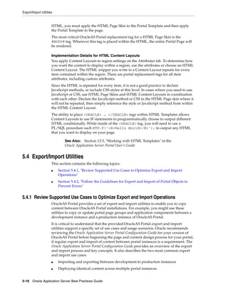 Export/Import Utilities


                      HTML, you must apply the HTML Page Skin to the Portal Template and then apply
                      the Portal Template to the page.
                      The most critical OracleAS Portal replacement tag for a HTML Page Skin is the
                      #BODY# tag. Wherever this tag is placed within the HTML, the entire Portal Page will
                      be rendered.

                      Implementation Details for HTML Content Layouts
                      You apply Content Layouts to region settings on the Attributes tab. To determine how
                      you want the content to display within a region, use the attributes or choose an HTML
                      Content Layout. The HTML snippet you write in a Content Layout repeats for every
                      item contained within the region. There are portal replacement tags for all item
                      attributes, including custom attributes.
                      Since the HTML is repeated for every item, it is not a good practice to declare
                      JavaScript methods, or include CSS styles at this level. In cases where you need to use
                      JavaScript or CSS, use HTML Page Skins and HTML Content Layouts in coordination
                      with each other. Declare the JavaScript method or CSS in the HTML Page skin where it
                      will not be repeated, then simply reference the style or JavaScript method from within
                      the HTML Content Layout.
                      The ability to place <ORACLE> … </ORACLE> tags within HTML Templates allows
                      Content Layouts to use IF statements to programmatically choose to output different
                      HTML conditionally. While inside of the <ORACLE> tag, you will need to use a
                      PL/SQL procedure such HTP.P('<B>Hello World</B>'); to output any HTML
                      that you want to display on your page.

                              See Also: Section 13.3, "Working with HTML Templates" in the
                              Oracle Application Server Portal User’s Guide


5.4 Export/Import Utilities
                      This section contains the following topics:
                      ■   Section 5.4.1, "Review Supported Use Cases to Optimize Export and Import
                          Operations"
                      ■   Section 5.4.2, "Follow the Guidelines for Export and Import of Portal Objects to
                          Prevent Errors"


5.4.1 Review Supported Use Cases to Optimize Export and Import Operations
                      OracleAS Portal provides a set of export and import utilities to enable you to copy
                      content between OracleAS Portal installations. For example, you might use these
                      utilities to copy or update portal page groups and application components between a
                      development instance and a production instance of OracleAS Portal.
                      It is critical to understand that the provided OracleAS Portal export and import
                      utilities support a specific set of use cases and usage scenarios. Oracle recommends
                      reviewing the Oracle Application Server Portal Configuration Guide for your version of
                      OracleAS Portal before beginning the page and content design process for your portal,
                      if regular export and import of content between portal instances is a requirement. The
                      Oracle Application Server Portal Configuration Guide provides an overview of the export
                      and import process and key concepts. It also describes the two most common export
                      and import use cases:
                      ■   Importing and exporting between development to production instances
                      ■   Deploying identical content across multiple portal instances


5-18 Oracle Application Server Best Practices Guide
 