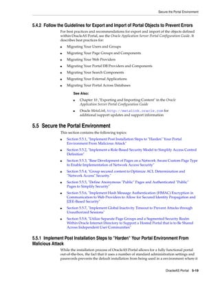 Secure the Portal Environment



5.4.2 Follow the Guidelines for Export and Import of Portal Objects to Prevent Errors
              For best practices and recommendations for export and import of the objects defined
              within OracleAS Portal, see the Oracle Application Server Portal Configuration Guide. It
              describes best practices for:
              ■   Migrating Your Users and Groups
              ■   Migrating Your Page Groups and Components
              ■   Migrating Your Web Providers
              ■   Migrating Your Portal DB Providers and Components
              ■   Migrating Your Search Components
              ■   Migrating Your External Applications
              ■   Migrating Your Portal Across Databases

                      See Also:
                      ■   Chapter 10 ,"Exporting and Importing Content" in the Oracle
                          Application Server Portal Configuration Guide
                      ■   Oracle MetaLink, http://metalink.oracle.com for
                          additional support updates and support information


5.5 Secure the Portal Environment
              This section contains the following topics:
              ■   Section 5.5.1, "Implement Post Installation Steps to "Harden" Your Portal
                  Environment From Malicious Attack"
              ■   Section 5.5.2, "Implement a Role-Based Security Model to Simplify Access Control
                  Definition"
              ■   Section 5.5.3, "Base Development of Pages on a Network Aware Custom Page Type
                  to Enable Implementation of Network Access Security"
              ■   Section 5.5.4, "Group secured content to Optimize ACL Determination and
                  "Network Access" Security."
              ■   Section 5.5.5, "Define Anonymous "Public" Pages and Authenticated "Public"
                  Pages to Simplify Security"
              ■   Section 5.5.6, "Implement Hash Message Authentication (HMAC) Encryption in
                  Communication to Web Providers to Allow for Secured Identity Propagation and
                  J2EE-Based Security"
              ■   Section 5.5.7, "Implement Global Inactivity Timeout to Prevent Attacks through
                  Unauthorized Sessions"
              ■   Section 5.5.8, "Utilize Separate Page Groups and a Segmented Security Realm
                  Within Oracle Internet Directory to Support a Hosted Portal that is to Be Shared
                  Across Independent User Communities"


5.5.1 Implement Post Installation Steps to "Harden" Your Portal Environment From
Malicious Attack
              While the installation process of OracleAS Portal allows for a fully functional portal
              out-of-the-box, the fact that it uses a number of standard administration settings and
              passwords prevents the default installation from being used in a environment where it


                                                                                   OracleAS Portal 5-19
 