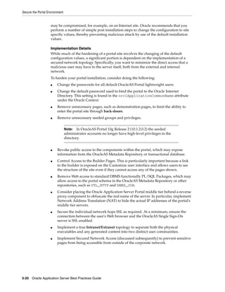 Secure the Portal Environment


                    may be compromised, for example, on an Internet site. Oracle recommends that you
                    perform a number of simple post installation steps to change the configuration to site
                    specific values, thereby preventing malicious attack by use of the default installation
                    values.

                    Implementation Details
                    While much of the hardening of a portal site involves the changing of the default
                    configuration values, a significant portion is dependent on the implementation of a
                    secured network topology. Specifically, you want to minimize the direct access that a
                    malicious user may have to the server itself, both from the external and internal
                    network.
                    To harden your portal installation, consider doing the following:
                    ■   Change the passwords for all default OracleAS Portal lightweight users
                    ■   Change the default password used to bind the portal to the Oracle Internet
                        Directory. This setting is found in the orclApplicationCommonName attribute
                        under the Oracle Context.
                    ■   Remove unnecessary pages, such as demonstration pages, to limit the ability to
                        enter the portal site through back-doors.
                    ■   Remove unnecessary seeded groups and privileges.


                                Note:   In OracleAS Portal 10g Release 2 (10.1.2.0.2) the seeded
                                administrator accounts no longer have high-level privileges in the
                                directory.


                    ■   Revoke public access to the components within the portal, which may expose
                        information from the OracleAS Metadata Repository or transactional database.
                    ■   Control Access to the Builder Pages. This is particularly important because a link
                        to the builder is exposed on the Customize user interface and allows users to see
                        the structure of the site even if they cannot access any of the pages shown.
                    ■   Remove Web access to standard DBMS functionally PL/SQL Packages, which may
                        allow access to the portal schema in the OracleAS Metadata Repository or other
                        repositories, such as UTL_HTTP and DBMS_JOB.
                    ■   Consider placing the Oracle Application Server Portal middle tier behind a reverse
                        proxy component to obfuscate the real name of the server. In particular, implement
                        Network Address Translation (NAT) to hide the actual IP addresses of the portal's
                        middle tier servers.
                    ■   Secure the individual network hops SSL as required. At a minimum, ensure the
                        connection between the user's Web browser and the OracleAS Single Sign-On
                        server is SSL-enabled.
                    ■   Implement a true Intranet/Extranet topology to separate both the physical
                        executables and any generated content into two distinct user communities.
                    ■   Implement Secured Network Access (discussed subsequently) to prevent sensitive
                        pages from being accessible from outside of the corporate network.




5-20 Oracle Application Server Best Practices Guide
 