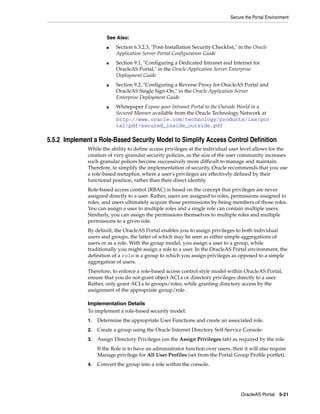 Secure the Portal Environment



                       See Also:
                       ■   Section 6.3.2.3, "Post-Installation Security Checklist," in the Oracle
                           Application Server Portal Configuration Guide
                       ■   Section 9.1, "Configuring a Dedicated Intranet and Internet for
                           OracleAS Portal," in the Oracle Application Server Enterprise
                           Deployment Guide
                       ■   Section 9.2, "Configuring a Reverse Proxy for OracleAS Portal and
                           OracleAS Single Sign-On," in the Oracle Application Server
                           Enterprise Deployment Guide
                       ■   Whitepaper Expose your Intranet Portal to the Outside World in a
                           Secured Manner available from the Oracle Technology Network at
                           http://www.oracle.com/technology/products/ias/por
                           tal/pdf/secured_inside_outside.pdf

5.5.2 Implement a Role-Based Security Model to Simplify Access Control Definition
              While the ability to define access privileges at the individual user level allows for the
              creation of very granular security policies, as the size of the user community increases
              such granular polices become successively more difficult to manage and maintain.
              Therefore, to simplify the implementation of security, Oracle recommends that you use
              a role-based metaphor, where a user's privileges are effectively defined by their
              functional position, rather than their direct identity.
              Role-based access control (RBAC) is based on the concept that privileges are never
              assigned directly to a user. Rather, users are assigned to roles, permissions assigned to
              roles, and users ultimately acquire those permissions by being members of those roles.
              You can assign a user to multiple roles and a single role can contain multiple users.
              Similarly, you can assign the permissions themselves to multiple roles and multiple
              permissions to a given role.
              By default, the OracleAS Portal enables you to assign privileges to both individual
              users and groups, the latter of which may be seen as either simple aggregations of
              users or as a role. With the group model, you assign a user to a group, while
              traditionally you might assign a role to a user. In the OracleAS Portal environment, the
              definition of a role is a group to which you assign privileges as opposed to a simple
              aggregation of users.
              Therefore, to enforce a role-based access control style model within OracleAS Portal,
              ensure that you do not grant object ACLs or directory privileges directly to a user.
              Rather, only grant ACLs to groups/roles, while granting directory access by the
              assignment of the appropriate group/role .

              Implementation Details
              To implement a role-based security model:
              1.   Determine the appropriate User Functions and create an associated role.
              2.   Create a group using the Oracle Internet Directory Self-Service Console.
              3.   Assign Directory Privileges (on the Assign Privileges tab) as required by the role.
                   If the Role is to have an administrator function over users, then it will also require
                   Manage privilege for All User Profiles (set from the Portal Group Profile portlet).
              4.   Convert the group into a role within the console.




                                                                                     OracleAS Portal 5-21
 