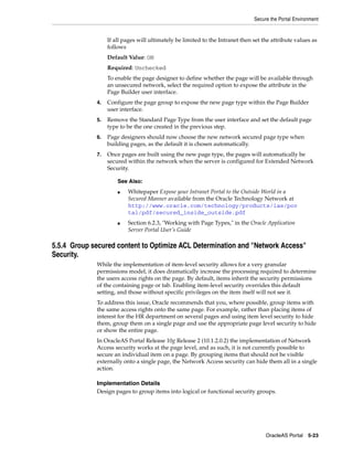 Secure the Portal Environment


                  If all pages will ultimately be limited to the Intranet then set the attribute values as
                  follows
                  Default Value: ON
                  Required: Unchecked
                  To enable the page designer to define whether the page will be available through
                  an unsecured network, select the required option to expose the attribute in the
                  Page Builder user interface.
             4.   Configure the page group to expose the new page type within the Page Builder
                  user interface.
             5.   Remove the Standard Page Type from the user interface and set the default page
                  type to be the one created in the previous step.
             6.   Page designers should now choose the new network secured page type when
                  building pages, as the default it is chosen automatically.
             7.   Once pages are built using the new page type, the pages will automatically be
                  secured within the network when the server is configured for Extended Network
                  Security.

                      See Also:
                      ■   Whitepaper Expose your Intranet Portal to the Outside World in a
                          Secured Manner available from the Oracle Technology Network at
                          http://www.oracle.com/technology/products/ias/por
                          tal/pdf/secured_inside_outside.pdf
                      ■   Section 6.2.3, "Working with Page Types," in the Oracle Application
                          Server Portal User’s Guide

5.5.4 Group secured content to Optimize ACL Determination and "Network Access"
Security.
             While the implementation of item-level security allows for a very granular
             permissions model, it does dramatically increase the processing required to determine
             the users access rights on the page. By default, items inherit the security permissions
             of the containing page or tab. Enabling item-level security overrides this default
             setting, and those without specific privileges on the item itself will not see it.
             To address this issue, Oracle recommends that you, where possible, group items with
             the same access rights onto the same page. For example, rather than placing items of
             interest for the HR department on several pages and using item level security to hide
             them, group them on a single page and use the appropriate page level security to hide
             or show the entire page.
             In OracleAS Portal Release 10g Release 2 (10.1.2.0.2) the implementation of Network
             Access security works at the page level, and as such, it is not currently possible to
             secure an individual item on a page. By grouping items that should not be visible
             externally onto a single page, the Network Access security can hide them all in a single
             action.

             Implementation Details
             Design pages to group items into logical or functional security groups.




                                                                                    OracleAS Portal 5-23
 