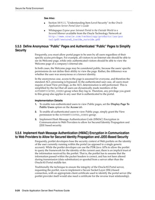 Secure the Portal Environment



                                See Also:
                                ■   Section 18.9.1.1, "Understanding Item Level Security" in the Oracle
                                    Application Server Portal User’s Guide
                                ■   Whitepaper Expose your Intranet Portal to the Outside World in a
                                    Secured Manner available from the Oracle Technology Network at
                                    http://www.oracle.com/technology/products/ias/por
                                    tal/pdf/secured_inside_outside.pdf

5.5.5 Define Anonymous "Public" Pages and Authenticated "Public" Pages to Simplify
Security
                    Frequently, you must allow portal pages to be seen by all users regardless of their
                    specific access privileges. For example, all visitors to an Internet site should be able to
                    see its Welcome page, while only authenticated visitors should be able to view the
                    Welcome page of a company's internal site.
                    In both cases, the Welcome page may be considered public, because the users' specific
                    permissions do not define their ability to view the page. Rather, the difference was
                    whether the user was anonymous or a known identity.
                    In the anonymous case, access to the page is assumed for everyone, and therefore the
                    standard ACL processing is bypassed. In the authenticated user case, all users must
                    require at least View privilege, as the ACL determination is still performed. This is
                    simplified by the fact that all users are dynamically made members of the
                    AUTHENTICATED_USERS group when they log in. Therefore, any privilege you grant
                    to this group also applies to any user that is authenticated to the portal.

                    Implementation Details
                    1. To enable non-authenticated users to view Public pages, set the Display Page To
                       Public Users option on the Access tab.
                    2.   To enable all authenticated users to view Public page, simply grant the View
                         permission to the AUTHENTICATED_USERS group.
                    3.   Implement Hash Message Authentication Code (HMAC) Encryption in
                         Communication to Web Providers to allow for Secured Identity Propagation and
                         J2EE based security.


5.5.6 Implement Hash Message Authentication (HMAC) Encryption in Communication
to Web Providers to Allow for Secured Identity Propagation and J2EE-Based Security
                    Frequently, portlet developers base the security context of Web portlets on the identity
                    of the user currently running within the portal (as opposed to a single generic
                    account). While the portlet developer can use the PDK-Java APIs to allow the portlet
                    to query the framework for the identity of the current user, there is an implicit trust of
                    the information received by the portlet. That is, the portlet has to assume that the
                    information passed within the packet headers is correct, and has not been altered
                    during transmission (data substitution) or spoofed from a server other than the
                    OracleAS Portal middle tier.
                    Traditionally the technique to ensure the integrity of the OracleAS Portal server,
                    requesting the portlet, was to implement a Secure Socket Layer (SSL)-based
                    connection, with an appropriate client certificate used to identify the portal server (the
                    portlet provider itself would also need a certificate for the reverse trust relationship).




5-24 Oracle Application Server Best Practices Guide
 