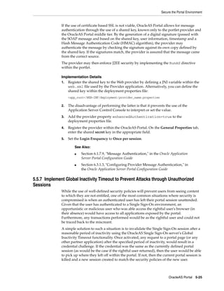 Secure the Portal Environment


              If the use of certificate based SSL is not viable, OracleAS Portal allows for message
              authentication through the use of a shared key, known only to the portlet provider and
              the OracleAS Portal middle tier. By the generation of a digital signature (passed with
              the SOAP message and based on the shared key, user information, timestamp and a
              Hash Message Authentication Code (HMAC) algorithm), the provider may
              authenticate the message by checking the signature against its own copy defined by
              the shared key. If the signatures match, the provider is assured that the message came
              from the correct source.
              The provider may then enforce J2EE security by implementing the RunAS directive
              within the portlet.

              Implementation Details
              1. Register the shared key to the Web provider by defining a JNI variable within the
                 web.xml file used by the Provider application. Alternatively, you can define the
                 shared key within the deployment properties file:
                   <app_root>/WEB-INF/deployment/provider_name.properties

              2.   The disadvantage of performing the latter is that it prevents the use of the
                   Application Server Control Console to interpret or set the value.
              3.   Add the provider property enhancedAuthentication=true to the
                   deployment properties file.
              4.   Register the provider within the OracleAS Portal. On the General Properties tab,
                   enter the shared secret key in the appropriate field.
              5.   Set the Login Frequency to Once per session.

                       See Also:
                       ■   Section 6.1.7.9, "Message Authentication," in the Oracle Application
                           Server Portal Configuration Guide
                       ■   Section 6.3.1.3, "Configuring Provider Message Authentication," in
                           the Oracle Application Server Portal Configuration Guide

5.5.7 Implement Global Inactivity Timeout to Prevent Attacks through Unauthorized
Sessions
              While the use of well-defined security policies will prevent users from seeing content
              to which they are not entitled, one of the most common situations where security is
              compromised is when an authenticated user has left their portal session unattended.
              Given that the user has authenticated to a Single Sign-On environment, an
              opportunistic or malicious user who was able access the rightful user's browser (in
              their absence) would have access to all applications exposed by the portal.
              Furthermore, any transactions performed would be as the rightful user and could not
              be traced back to the miscreant.
              A simple solution to such a situation is to invalidate the Single Sign-On session after a
              reasonable period of inactivity using the OracleAS Single Sign-On server's Global
              Inactivity Timeout functionality. Once activated, any request to a portal page (or any
              other partner application) after the specified period of inactivity, would result in a
              credential challenge. If the credential was the same as the currently defined portal
              session (as would be the case if the rightful user returned), then the user would be able
              to pick up where they left off within the portal. If not, then the current portal session is
              killed and a new session created to match the security policies of the new user.



                                                                                    OracleAS Portal 5-25
 