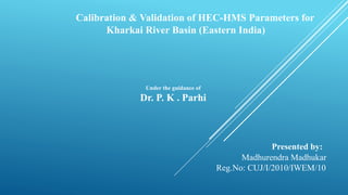 Calibration & Validation of HEC-HMS Parameters for
Kharkai River Basin (Eastern India)
Under the guidance of
Dr. P. K . Parhi
Presented by:
Madhurendra Madhukar
Reg.No: CUJ/I/2010/IWEM/10
 