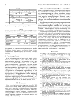 50 IEEE/ACM TRANSACTIONS ON NETWORKING, VOL. 22, NO. 1, FEBRUARY 2014
Fig. 14. Receiver message example of a large range prediction.
TABLE V
CHUNKING SCHEMES PROCESSING SPEED TESTED WITH 10-MB RANDOM FILE
OVER A CLIENT’S LAPTOP, WITHOUT EITHER MINIMAL OR MAXIMAL LIMIT
ON THE CHUNK SIZE
random binary ﬁle. Table V summaries the processing speed of
the different chunking schemes. As a baseline ﬁgure, we mea-
sured the speed of SHA-1 signing and found that it reached
946 Mb/s.
D. Pack Messages Format
In our implementation, we use two currently unused TCP op-
tion codes, similar to the ones deﬁned in SACK [32]. The ﬁrst
one is an enabling option PACK permitted sent in a SYN seg-
ment to indicate that the PACK option can be used after the
connection is established. The other one is a PACK message
that may be sent over an established connection once permis-
sion has been granted by both parties. A single PACK message,
piggybacked on a single TCP packet, is designed to wrap and
carry multiple PACK commands, as illustrated in Fig. 14. This
not only saves message overhead, but also copes with security
network devices (e.g., ﬁrewall) that tend to change TCP options
order [33]. Note that most TCP options are only used at the TCP
initialization period, with several exceptions such as SACK [32]
and timestamps [34], [33]. Due to the lack of space, additional
implementation details are left out and are available in [16].
VII. CONCLUSION
Cloud computing is expected to trigger high demand for TRE
solutions as the amount of data exchanged between the cloud
and its users is expected to dramatically increase. The cloud en-
vironment redeﬁnes the TRE system requirements, making pro-
prietary middle-box solutions inadequate. Consequently, there
is a rising need for a TRE solution that reduces the cloud’s op-
erational cost while accounting for application latencies, user
mobility, and cloud elasticity.
In this paper, we have presented PACK, a receiver-based,
cloud-friendly, end-to-end TRE that is based on novel specula-
tive principles that reduce latency and cloud operational cost.
PACK does not require the server to continuously maintain
clients’ status, thus enabling cloud elasticity and user mobility
while preserving long-term redundancy. Moreover, PACK is
capable of eliminating redundancy based on content arriving to
the client from multiple servers without applying a three-way
handshake.
Our evaluation using a wide collection of content types shows
that PACK meets the expected design goals and has clear advan-
tages over sender-based TRE, especially when the cloud com-
putation cost and buffering requirements are important. More-
over, PACK imposes additional effort on the sender only when
redundancy is exploited, thus reducing the cloud overall cost.
Two interesting future extensions can provide additional ben-
eﬁts to the PACK concept. First, our implementation maintains
chains by keeping for any chunk only the last observed sub-
sequent chunk in an LRU fashion. An interesting extension to
this work is the statistical study of chains of chunks that would
enable multiple possibilities in both the chunk order and the
corresponding predictions. The system may also allow making
more than one prediction at a time, and it is enough that one of
them will be correct for successful trafﬁc elimination. A second
promising direction is the mode of operation optimization of the
hybrid sender–receiver approach based on shared decisions de-
rived from receiver’s power or server’s cost changes.
REFERENCES
[1] E. Zohar, I. Cidon, and O. Mokryn, “The power of prediction: Cloud
bandwidth and cost reduction,” in Proc. SIGCOMM, 2011, pp. 86–97.
[2] M. Armbrust, A. Fox, R. Grifﬁth, A. D. Joseph, R. Katz, A. Konwinski,
G. Lee, D. Patterson, A. Rabkin, I. Stoica, and M. Zaharia, “A view of
cloud computing,” Commun. ACM, vol. 53, no. 4, pp. 50–58, 2010.
[3] U. Manber, “Finding similar ﬁles in a large ﬁle system,” in Proc.
USENIX Winter Tech. Conf., 1994, pp. 1–10.
[4] N. T. Spring and D. Wetherall, “A protocol-independent technique for
eliminating redundant network trafﬁc,” in Proc. SIGCOMM, 2000, vol.
30, pp. 87–95.
[5] A. Muthitacharoen, B. Chen, and D. Mazières, “A low-bandwidth net-
work ﬁle system,” in Proc. SOSP, 2001, pp. 174–187.
[6] E. Lev-Ran, I. Cidon, and I. Z. Ben-Shaul, “Method and apparatus
for reducing network trafﬁc over low bandwidth links,” US Patent
7636767, Nov. 2009.
[7] S. Mccanne and M. Demmer, “Content-based segmentation scheme for
data compression in storage and transmission including hierarchical
segment representation,” US Patent 6828925, Dec. 2004.
[8] R. Williams, “Method for partitioning a block of data into subblocks
and for storing and communicating such subblocks,” US Patent
5990810, Nov. 1999.
[9] Juniper Networks, Sunnyvale, CA, USA, “Application accel-
eration,” 1996 [Online]. Available: http://www.juniper.net/us/
en/products-services/application-acceleration/
[10] Blue Coat Systems, Sunnyvale, CA, USA, “MACH5,” 1996 [Online].
Available: http://www.bluecoat.com/products/mach5
[11] Expand Networks, Riverbed Technology, San Francisco, CA,
USA, “Application acceleration and WAN optimization,”
1998 [Online]. Available: http://www.expand.com/technology/
application-acceleration.aspx
[12] F5, Seattle, WA, USA, “WAN optimization,” 1996 [Online]. Available:
http://www.f5.com/solutions/acceleration/wan-optimization/
[13] A. Flint, “The next workplace revolution,” Nov. 2012 [Online].
Available: http://m.theatlanticcities.com/jobs-and-economy/2012/11/
nextworkplace-revolution/3904/
[14] A. Anand, C. Muthukrishnan, A. Akella, and R. Ramjee, “Redundancy
in network trafﬁc: Findings and implications,” in Proc. SIGMETRICS,
2009, pp. 37–48.
 