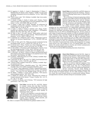 ZOHAR et al.: PACK: PREDICTION-BASED CLOUD BANDWIDTH AND COST REDUCTION SYSTEM 51
[15] B. Aggarwal, A. Akella, A. Anand, A. Balachandran, P. Chitnis, C.
Muthukrishnan, R. Ramjee, and G. Varghese, “EndRE: An end-system
redundancy elimination service for enterprises,” in Proc. NSDI, 2010,
pp. 28–28.
[16] “PACK source code,” 2011 [Online]. Available: http://www.eyalzo.
com/projects/pack
[17] A. Anand, A. Gupta, A. Akella, S. Seshan, and S. Shenker, “Packet
caches on routers: The implications of universal redundant trafﬁc elim-
ination,” in Proc. SIGCOMM, 2008, pp. 219–230.
[18] A. Anand, V. Sekar, and A. Akella, “SmartRE: An architecture for
coordinated network-wide redundancy elimination,” in Proc. SIG-
COMM, 2009, vol. 39, pp. 87–98.
[19] A. Gupta, A. Akella, S. Seshan, S. Shenker, and J. Wang, “Under-
standing and exploiting network trafﬁc redundancy,” UW-Madison,
Madison, WI, USA, Tech. Rep. 1592, Apr. 2007.
[20] M. Zink, K. Suh, Y. Gu, and J. Kurose, “Watch global, cache local:
YouTube network trafﬁc at a campus network—Measurements and im-
plications,” in Proc. MMCN, 2008, pp. 1–13.
[21] S. Schleimer, D. S. Wilkerson, and A. Aiken, “Winnowing: Local al-
gorithms for document ﬁngerprinting,” in Proc. SIGMOD, 2003, pp.
76–85.
[22] S. Ihm, K. Park, and V. Pai, “Wide-area network acceleration for the
developing world,” in Proc. USENIX ATC, 2010, pp. 18–18.
[23] H. Stevens and C. Pettey, “Gartner says cloud computing will be as
inﬂuential as e-business,” Gartner Newsroom, Jun. 26, 2008.
[24] H. Abu-Libdeh, L. Princehouse, and H. Weatherspoon, “RACS: A case
for cloud storage diversity,” in Proc. SOCC, 2010, pp. 229–240.
[25] “Dropbox,” 2007 [Online]. Available: http://www.dropbox.com/
[26] E. Allen and C. M. Morris, “Library of Congress and Duracloud launch
pilot program using cloud technologies to test perpetual access to dig-
ital content,” News Release, Jul. 2009.
[27] D. Hansen, “GMail ﬁlesystem over FUSE,” [Online]. Available: http://
sr71.net/projects/gmailfs/
[28] J. Srinivasan, W. Wei, X. Ma, and T. Yu, “EMFS: Email-based personal
cloud storage,” in Proc. NAS, 2011, pp. 248–257.
[29] “Amazon Elastic Compute Cloud (EC2),” [Online]. Available: http://
aws.amazon.com/ec2/
[30] “netﬁlter/iptables project: Libnetﬁlter_queue,” Oct. 2005 [Online].
Available: http://www.netﬁlter.org/projects/libnetﬁlter_queue
[31] A. Z. Broder, “Some applications of Rabin’s ﬁngerprinting method,”
in Sequences II: Methods in Communications, Security, and Computer
Science. New York, NY, USA: Springer-Verlag, 1993, pp. 143–152.
[32] M. Mathis, J. Mahdavi, S. Floyd, and A. Romanow, “TCP selective
acknowledgment options,” RFC 2018, 1996.
[33] A. Medina, M. Allman, and S. Floyd, “Measuring the evolution of
transport protocols in the internet,” Comput. Commun. Rev., vol. 35,
no. 2, pp. 37–52, 2005.
[34] V. Jacobson, R. Braden, and D. Borman, “TCP extensions for high
performance,” RFC 1323, 1992.
Eyal Zohar received the B.A. and M.Sc. degrees
in computer science from the Open University,
Ra’anana, Israel, in 1998 and 2009, respectively, and
is currently pursuing the Ph.D. degree in electrical
engineering at the Technion—Israel Institute of
Technology, Haifa, Israel.
He has a vast experience in network-related soft-
ware-development from several startup companies.
His research interests include P2P networks, content
caching, cloud computing, cellular networks, and
trafﬁc redundancy elimination.
Mr. Zohar is a recipient of the Intel Award for graduate students in 2012.
Israel Cidon received the B.Sc. and Ph.D. degrees in
electrical engineering from the Technion—Israel In-
stitute of Technology, Haifa, Israel, in 1980 and 1984,
respectively.
He is a Professor of electrical engineering with the
Technion. From 2005 to 2010, he was the Dean of the
Electrical Engineering Faculty with the Technion.
Between 1985 and 1994, he was the Manager of the
Network Architecture and Algorithms with the IBM
T. J. Watson Research Center, Yorktown Heights,
NY, leading several computer networks projects
including the ﬁrst implementations of a packet-based multimedia network
and IBM ﬁrst storage area network. During 1994 and 1995, he founded and
managed the high-speed networking group with Sun Microsystems Labs,
Mountain View, CA. In 1981 he cofounded Micronet Ltd., Tel-Aviv, Israel, an
early vendor of mobile data-entry terminals. In 1998, he cofounded Viola Net-
works, Yokneam, Israel, a provider network and VoIP performance diagnostic
suite (acquired by Fluke Networks, 2008). In 2000, he cofounded Actona
Technologies, Haifa, Israel (acquired by Cisco in 2004), which pioneered the
technology of wide area ﬁle systems (WAFS). This technology was adopted by
most large enterprises. In 2012, he cofounded Sookasa, Mountain View, CA,
USA, a provider of unstructured data security and management for storage
cloud services. He is the coauthor of over 170 refereed papers and 27 US
patents. His current research involves wire-line and wireless communication
networks and on-chip interconnects networks.
Dr. Cidon received the IBM Outstanding Innovation Award twice.
Osnat (Ossi) Mokryn received the B.Sc. degree in
computer science and M.Sc. degree in electrical engi-
neering from the Technion—Israel Institute of Tech-
nology, Haifa, Israel, in 1993 and 1998, respectively,
and the Ph.D. degree in computer science from the
Hebrew University, Jerusalem, Israel, in 2004.
She has an extensive high-tech experience from
leading companies such as Intel and IBM research
labs in Haifa, Israel. She was a Post-Doctorate
Fellow with the Electrical Engineering Department,
Tel-Aviv University, Tel-Aviv, Israel. Starting in
2008, she was faculty and heading the Internet and Computer Networks ﬁeld
with the School of Computer Science, Tel Aviv Jaffa Academic College, Tel
Aviv, Israel. Her recent research focuses on content-aware caching, wireless
and opportunistic networks, and data mining for recommender systems.
 