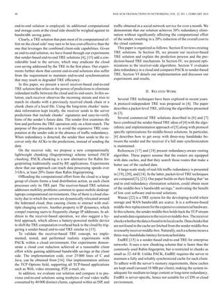40 IEEE/ACM TRANSACTIONS ON NETWORKING, VOL. 22, NO. 1, FEBRUARY 2014
end-to-end solution is employed, its additional computational
and storage costs at the cloud side should be weighed against its
bandwidth saving gains.
Clearly, a TRE solution that puts most of its computational ef-
fort on the cloud side2 may turn to be less cost-effective than the
one that leverages the combined client-side capabilities. Given
an end-to-end solution, we have found through our experiments
that sender-based end-to-end TRE solutions [4], [15] add a con-
siderable load to the servers, which may eradicate the cloud
cost saving addressed by the TRE in the ﬁrst place. Our experi-
ments further show that current end-to-end solutions also suffer
from the requirement to maintain end-to-end synchronization
that may result in degraded TRE efﬁciency.
In this paper, we present a novel receiver-based end-to-end
TRE solution that relies on the power of predictions to eliminate
redundant trafﬁc between the cloud and its end-users. In this so-
lution, each receiver observes the incoming stream and tries to
match its chunks with a previously received chunk chain or a
chunk chain of a local ﬁle. Using the long-term chunks’ meta-
data information kept locally, the receiver sends to the server
predictions that include chunks’ signatures and easy-to-verify
hints of the sender’s future data. The sender ﬁrst examines the
hint and performs the TRE operation only on a hint-match. The
purpose of this procedure is to avoid the expensive TRE com-
putation at the sender side in the absence of trafﬁc redundancy.
When redundancy is detected, the sender then sends to the re-
ceiver only the ACKs to the predictions, instead of sending the
data.
On the receiver side, we propose a new computationally
lightweight chunking (ﬁngerprinting) scheme termed PACK
chunking. PACK chunking is a new alternative for Rabin ﬁn-
gerprinting traditionally used by RE applications. Experiments
show that our approach can reach data processing speeds over
3 Gb/s, at least 20% faster than Rabin ﬁngerprinting.
Ofﬂoading the computational effort from the cloud to a large
group of clients forms a load distribution action, as each client
processes only its TRE part. The receiver-based TRE solution
addresses mobility problems common to quasi-mobile desktop/
laptops computational environments. One of them is cloud elas-
ticity due to which the servers are dynamically relocated around
the federated cloud, thus causing clients to interact with mul-
tiple changing servers. Another property is IP dynamics, which
compel roaming users to frequently change IP addresses. In ad-
dition to the receiver-based operation, we also suggest a hy-
brid approach, which allows a battery-powered mobile device
to shift the TRE computation overhead back to the cloud by trig-
gering a sender-based end-to-end TRE similar to [15].
To validate the receiver-based TRE concept, we imple-
mented, tested, and performed realistic experiments with
PACK within a cloud environment. Our experiments demon-
strate a cloud cost reduction achieved at a reasonable client
effort while gaining additional bandwidth savings at the client
side. The implementation code, over 25 000 lines of C and
Java, can be obtained from [16]. Our implementation utilizes
the TCP Options ﬁeld, supporting all TCP-based applications
such as Web, video streaming, P2P, e-mail, etc.
In addition, we evaluate our solution and compare it to pre-
vious end-to-end solutions using terabytes of real video trafﬁc
consumed by 40 000 distinct clients, captured within an ISP, and
trafﬁc obtained in a social network service for over a month. We
demonstrate that our solution achieves 30% redundancy elimi-
nation without signiﬁcantly affecting the computational effort
of the sender, resulting in a 20% reduction of the overall cost to
the cloud customer.
This paper is organized as follows. Section II reviews existing
TRE solutions. In Section III, we present our receiver-based
TRE solution and explain the prediction process and the pre-
diction-based TRE mechanism. In Section IV, we present opti-
mizations to the receiver-side algorithms. Section V evaluates
data redundancy in a cloud and compares PACK to sender-based
TRE. Section VI details our implementation and discusses our
experiments and results.
II. RELATED WORK
Several TRE techniques have been explored in recent years.
A protocol-independent TRE was proposed in [4]. The paper
describes a packet-level TRE, utilizing the algorithms presented
in [3].
Several commercial TRE solutions described in [6] and [7]
have combined the sender-based TRE ideas of [4] with the algo-
rithmic and implementation approach of [5] along with protocol
speciﬁc optimizations for middle-boxes solutions. In particular,
[6] describes how to get away with three-way handshake be-
tween the sender and the receiver if a full state synchronization
is maintained.
References [17] and [18] present redundancy-aware routing
algorithm. These papers assume that the routers are equipped
with data caches, and that they search those routes that make a
better use of the cached data.
A large-scale study of real-life trafﬁc redundancy is presented
in [19], [20], and [14]. In the latter, packet-level TRE techniques
are compared [3], [21]. Our paper builds on their ﬁnding that “an
end to end redundancy elimination solution, could obtain most
of the middle-box’s bandwidth savings,” motivating the beneﬁt
of low cost software end-to-end solutions.
Wanax [22] is a TRE system for the developing world where
storage and WAN bandwidth are scarce. It is a software-based
middle-boxreplacementfortheexpensivecommercialhardware.
Inthis scheme,the sender middle-box holds backthe TCP stream
andsendsdatasignaturestothereceivermiddle-box.Thereceiver
checkswhetherthedataisfoundinitslocalcache.Datachunksthat
arenotfoundinthe cachearefetchedfromthesendermiddle-box
oranearbyreceivermiddle-box.Naturally,suchaschemeincursa
three-way-handshakelatencyfornoncacheddata.
EndRE [15] is a sender-based end-to-end TRE for enterprise
networks. It uses a new chunking scheme that is faster than the
commonly used Rabin ﬁngerprint, but is restricted to chunks as
small as 32–64 B. Unlike PACK, EndRE requires the server to
maintain a fully and reliably synchronized cache for each client.
To adhere with the server’s memory requirements, these caches
are kept small (around 10 MB per client), making the system in-
adequate for medium-to-large content or long-term redundancy.
EndRE is server-speciﬁc, hence not suitable for a CDN or cloud
environment.
 